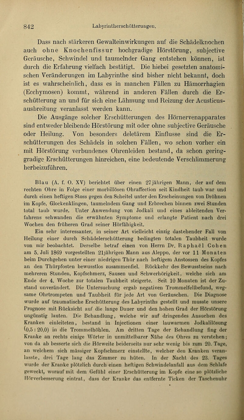 Dass nach stärkeren Gewalteinwirkungen auf die Schädelknochen auch ohne Knochenfissur hochgradige Hörstörung, subjective Geräusche, Schwindel und taumelnder Gang entstehen können, ist durch die Erfahrung vielfach bestätigt. Die hiebei gesetzten anatomi- schen Veränderungen im Labyrinthe sind bisher nicht bekannt, doch ist es wahrscheinlich, dass es in manchen Fällen zu Hämorrhagien (Ecchymosen) kommt, während in anderen Fällen durch die Er- schütterung an und für sich eine Lähmung und Reizung der Acusticus- ausbreitung veranlasst werden kann. Die Ausgänge solcher Erschütterungen des Hörnervenapparates sind entweder bleibende Hörstörung mit oder ohne subjective Geräusche oder Heilung. Von besonders deletärem Einflüsse sind die Er- schütterungen des Schädels in solchen Fällen, wo schon vorher ein mit Hörstörung verbundenes Ohrenleiden bestand, da schon gering- gradige Erschütterungen hinreichen, eine bedeutende Verschlimmerung herbeizuführen. Blau (A. f. 0. XV) berichtet über einen 27jährigen Mann, • der auf dem rechten Ohre in Folge einer morbillösen Ohraffeetion seit Kindheit taub war und durch einen heftigen Stoss gegen den Scheitel unter den Erscheinungen von Dröhnen im Kopfe, Glockenklingen, taumelndem Gang und Erbrechen binnen zwei Stunden total taub wurde. Unter Anwendung von Jodkali und eines ableitenden Ver- fahrens schwanden die erwähnten Symptome und erlangte Patient nach drei Wochen den früheren Grad seiner Hörfähigkeit. Ein sehr interessanter, in seiner Art vielleicht einzig dastehender Fall von Heilung einer durch Schädelerschütterung bedingten totalen Taubheit wurde von mir beobachtet. Derselbe betraf einen von Herrn Dr. Raphael Cohen am 5. Juli 1869 vorgestellten 21jährigen Mann aus Aleppo, der vor 11 Monaten beim Durchgehen unter einer niedrigen Thür nach heftigem Anstossen des Kopfes an den Thürpfosten bewusstlos zusammenfiel. Rückkehr des Bewusstseins nach mehreren Stunden, Kopfschmerz, Sausen und Schwerhörigkeit, welche sich am Ende der 4. Woche zur totalen Taubheit steigerte. Seit 10 Monaten ist der Zu- stand unverändert. Die Untersuchung ergab negativen Trommelfellbefund, weg- same Ohrtrompeten und Taubheit für jede Art von Geräuschen. Die Diagnose wurde auf traumatische Erschütterung des Labyrinths gestellt und musste unsere Prognose mit Rücksicht auf die lange Dauer und den hohen Grad der Hörstörung ungünstig lauten. Die Behandlung, welche wir auf dringendes Ansuchen des Kranken einleiteten, bestand in Injectionen einer lauwarmen Jodkalilösung v0,5: 20,0) in die Trommelhöhlen. Am dritten Tage der Behandlung fing der Kranke an rechts einige Wörter in unmittelbarer Nähe des Ohres zu verstehen; von da ab besserte sich die Hörweite beiderseits nur sehr wenig bis zum 20. Tage, an welchem sich massiger Kopfschmerz einstellte, welcher den Kranken veran- lasste, drei Tage lang das Zimmer zu hüten. In der Nacht des 23. Tages wurde der Kranke plötzlich durch einen heftigen Schwindelanfall aus dem Schlafe geweckt, worauf mit dem Gefühl einer Erschütterung im Kopfe eine so plötzliche Hörverbesserung eintrat, dass der Kranke das entfernte Ticken der Taschenuhr