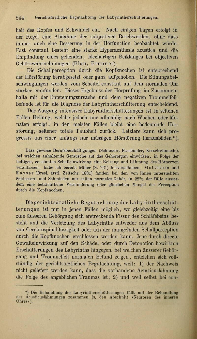 heit des Kopfes und Schwindel ein. Nach einigen Tagen erfolgt in der, Regel eine Abnahme der subjectiven Beschwerden, ohne dass immer auch eine Besserung in der Hörfunction beobachtet würde. Fast constant besteht eine starke Hyperaesthesia acustica und die Empfindung eines gellenden, blechartigen Beiklanges bei objectiven Gehörswahrnehmungen (Blau, Brunn er). Die Schallperception durch die Kopfknochen ist entsprechend der Hörstörung herabgesetzt oder ganz aufgehoben. Die Stimmgabel- schwingungen werden vom Scheitel constant auf dem normalen Ohr stärker empfunden. Dieses Ergebniss der Hörprüfung im Zusammen- halte mit der Entstehungsursache und dem negativen Trommelfell- befunde ist für die Diagnose der Labyrintherschütterung entscheidend. Der Ausgang intensiver Labyrintherschütterungen ist in seltenen Fällen Heilung, welche jedoch nur allmählig nach Wochen oder Mo- naten erfolgt; in den meisten Fällen bleibt eine bedeutende Hör- störung, seltener totale Taubheit zurück. Letztere kann sich pro- gressiv aus einer anfangs nur massigen Hörstörung herausbilden *). Dass gewisse Berufsbeschäftigungen (Schlosser, Fassbinder, Kesselschmiede), bei welchen anhaltende Geräusche auf das Gehörorgan einwirken, in Folge der heftigen, constanten Schalleinwirkung eine Reizung und Lähmung des Hörnerven veranlassen, habe ich bereits früher (S. 221) hervorgehoben. Gottstein und Kays er (Bresl. ärztl. Zeitschr. 1881) fanden bei den von ihnen untersuchten Schlossern und Schmieden nur selten normales Gehör, in 28% der Fälle ausser- dem eine beträchtliche Verminderung oder gänzlichen Mangel der Perception durch die Kopfknochen. DiegerichtsärztlicheBegutachtung der Labyrintherschüt- terungen ist nur in jenen Fällen möglich, wo gleichzeitig eine bis zum äusseren Gehörgang sich erstreckende Fissur des Schläfebeins be- steht und die Verletzung des Labyrinths entweder aus dem Abfluss von Gerebrospinalflüssigkeit oder aus der mangelnden Schallperception durch die Kopfknochen erschlossen werden kann. Jene durch directe Gewalteinwirkung auf den Schädel oder durch Detonation bewirkten Erschütterungen des Labyrinths hingegen, bei welchen äusserer Gehör- gang und Trommelfell normalen Befund zeigen, entziehen sich voll- ständig der gerichtsärztlichen Begutachtung, weil: 1) der Nachweis nicht geliefert werden kann, dass die vorhandene Acusticuslähmung die Folge des angeblichen Traumas ist; 2) und weil selbst bei con- *) Die Behandlung der Lahyrintherschütterungen fällt mit der Behandlung der Acusticuslähmungen zusammen (s. den Abschnitt »Neurosen des inneren Ohres«).