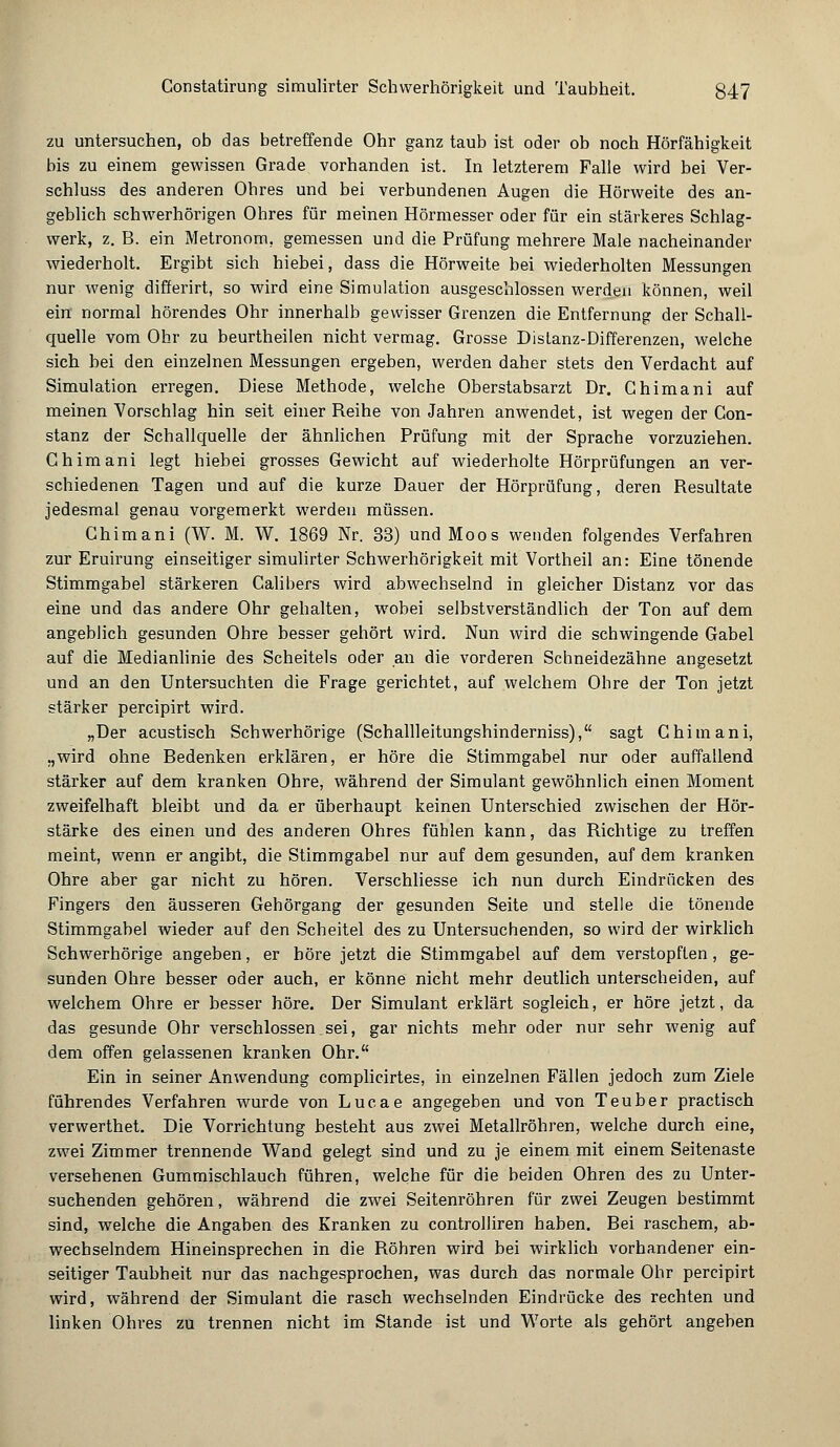 zu untersuchen, ob das betreffende Ohr ganz taub ist oder ob noch Hörfähigkeit bis zu einem gewissen Grade vorhanden ist. In letzterem Falle wird bei Ver- schluss des anderen Ohres und bei verbundenen Augen die Hörweite des an- geblich schwerhörigen Ohres für meinen Hörmesser oder für ein stärkeres Schlag- werk, z. B. ein Metronom, gemessen und die Prüfung mehrere Male nacheinander wiederholt. Ergibt sich hiebei, dass die Hörweite bei wiederholten Messungen nur wenig differirt, so wird eine Simulation ausgeschlossen werden können, weil ein- normal hörendes Ohr innerhalb gewisser Grenzen die Entfernung der Schall- quelle vom Ohr zu beurtheilen nicht vermag. Grosse Distanz-Differenzen, welche sich bei den einzelnen Messungen ergeben, werden daher stets den Verdacht auf Simulation erregen. Diese Methode, welche Oberstabsarzt Dr. Ghimani auf meinen Vorschlag hin seit einer Reihe von Jahren anwendet, ist wegen der Con- stanz der Schallquelle der ähnlichen Prüfung mit der Sprache vorzuziehen. Ghimani legt hiebei grosses Gewicht auf wiederholte Hörprüfungen an ver- schiedenen Tagen und auf die kurze Dauer der Hörprüfung, deren Resultate jedesmal genau vorgemerkt werden müssen. Chimani (W. M. W. 1869 Nr. 33) und Moos wenden folgendes Verfahren zur Eruirung einseitiger simulirter Schwerhörigkeit mit Vortheil an: Eine tönende Stimmgabel stärkeren Calibers wird abwechselnd in gleicher Distanz vor das eine und das andere Ohr gehalten, wobei selbstverständlich der Ton auf dem angeblich gesunden Ohre besser gehört wird. Nun wird die schwingende Gabel auf die Medianlinie des Scheitels oder an die vorderen Schneidezähne angesetzt und an den Untersuchten die Frage gerichtet, auf welchem Ohre der Ton jetzt stärker percipirt wird. „Der acustisch Schwerhörige (Schallleitungshinderniss), sagt Chimani, „wird ohne Bedenken erklären, er höre die Stimmgabel nur oder auffallend stärker auf dem kranken Ohre, während der Simulant gewöhnlich einen Moment zweifelhaft bleibt und da er überhaupt keinen Unterschied zwischen der Hör- stärke des einen und des anderen Ohres fühlen kann, das Richtige zu treffen meint, wenn er angibt, die Stimmgabel nur auf dem gesunden, auf dem kranken Ohre aber gar nicht zu hören. Verschliesse ich nun durch Eindrücken des Fingers den äusseren Gehörgang der gesunden Seite und stelle die tönende Stimmgabel wieder auf den Scheitel des zu Untersuchenden, so wird der wirklich Schwerhörige angeben, er höre jetzt die Stimmgabel auf dem verstopften, ge- sunden Ohre besser oder auch, er könne nicht mehr deutlich unterscheiden, auf welchem Ohre er besser höre. Der Simulant erklärt sogleich, er höre jetzt, da das gesunde Ohr verschlossen,sei, gar nichts mehr oder nur sehr wenig auf dem offen gelassenen kranken Ohr. Ein in seiner Anwendung complicirtes, in einzelnen Fällen jedoch zum Ziele führendes Verfahren wurde von Lucae angegeben und von Teuber practisch verwerthet. Die Vorrichtung besteht aus zwei Metallröhren, welche durch eine, zwei Zimmer trennende Wand gelegt sind und zu je einem mit einem Seitenaste versehenen Gummischlauch führen, welche für die beiden Ohren des zu Unter- suchenden gehören, während die zwei Seitenröhren für zwei Zeugen bestimmt sind, welche die Angaben des Kranken zu controlliren haben. Bei raschem, ab- wechselndem Hineinsprechen in die Röhren wird bei wirklich vorhandener ein- seitiger Taubheit nur das nachgesprochen, was durch das normale Ohr percipirt wird, während der Simulant die rasch wechselnden Eindrücke des rechten und linken Ohres zu trennen nicht im Stande ist und Worte als gehört angeben