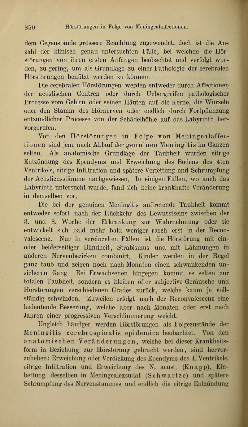 dem Gegenstande grössere Beachtung zugewendet, doch ist die An- zahl der klinisch genau untersuchten Fälle, bei welchen die Hör- störungen von ihren ersten Anfängen beobachtet und verfolgt wur- den, zu gering, um als Grundlage zu einer Pathologie der cerebralen Hörstörungen benützt werden zu können. Die cerebralen Hörstörungen werden entweder durch Affectionen der acustischen Gentren oder durch Uebergreifen pathologischer Processe vom Gehirn oder seinen Häuten auf die Kerne, die Wurzeln oder den Stamm des Hörnerven oder endlich durch Fortpflanzung entzündlicher Processe von der Schädelhöhle auf das Labyrinth her- vorgerufen. Von den Hörstörungen in Folge von Meningealaffec- tionen sind jene nach Ablauf der genuinen Meningitis im Ganzen selten. Als anatomische Grundlage der Taubheit wurden eitrige Entzündung des Ependyms und Erweichung des Bodens des 4ten Ventrikels, eitrige Infiltration und spätere Verfettung und Schrumpfung der Acusticusstämme nachgewiesen. In einigen Fällen, wo auch das Labyrinth untersucht wurde, fand sich keine krankhafte Veränderung in demselben vor. Die bei der genuinen Meningitis auftretende Taubheit kommt entweder sofort nach der Rückkehr des Bewusstseins zwischen der 3. und 8. Woche der Erkrankung zur Wahrnehmung oder sie entwickelt sich bald mehr bald weniger rasch erst in der Recon- valescenz. Nur in vereinzelten Fällen ist die Hörstörung mit ein- oder beiderseitiger Blindheit, Strabismus und mit Lähmungen in anderen Nervenbezirken combinirt. Kinder werden in der Regel ganz taub und zeigen noch nach Monaten einen schwankenden un- sicheren Gang. Bei Erwachsenen hingegen kommt es selten zur totalen Taubheit, sondern es bleiben öfter subjective Geräusche und Hörstörungen verschiedenen Grades zurück, welche kaum je voll- ständig schwinden. Zuweilen erfolgt nach der Reconvalescenz eine bedeutende Besserung, welche aber nach Monaten oder erst nach Jahren einer progressiven Verschlimmerung weicht. Ungleich häufiger werden Hörstörungen als Folgezustände der Meningitis cerebrospinalis epidemica beobachtet. Von den anatomischen Veränderungen, welche bei dieser Krankheits- form in Beziehung zur Hörstörung gebracht werden, sind hervor- zuheben: Erweichung oder Verdickung des Ependyms des 4. Ventrikels, eitrige Infiltration und Erweichung des N. acust. (Knapp), Ein- bettung desselben in Meningealexsudat (Schwartze) und spätere Schrumpfung des Nervenslammes und endlich die eitrige Entzündung