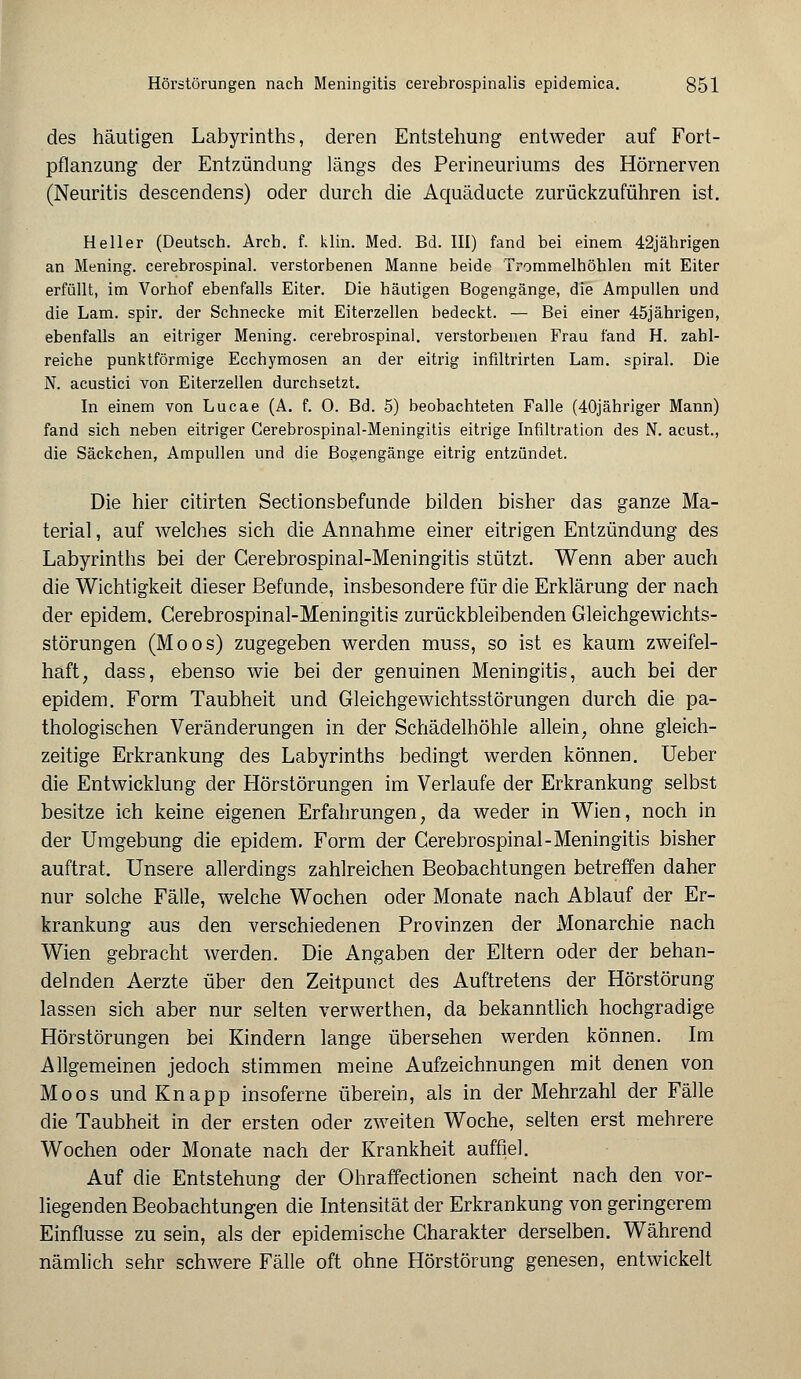 des häutigen Labyrinths, deren Entstehung entweder auf Fort- pflanzung der Entzündung längs des Perineuriums des Hörnerven (Neuritis descendens) oder durch die Aquäducte zurückzuführen ist. Heller (Deutsch. Arch. f. klin. Med. Bd. III) fand bei einem 42jährigen an Mening. cerebrospinal. verstorbenen Manne beide Trommelhöhlen mit Eiter erfüllt, im Vorhof ebenfalls Eiter. Die häutigen Bogengänge, die Ampullen und die Lam. spir. der Schnecke mit Eiterzellen bedeckt. — Bei einer 45jährigen, ebenfalls an eitriger Mening. cerebrospinal. verstorbenen Frau fand H. zahl- reiche punktförmige Ecchymosen an der eitrig inflltrirten Lam. spiral. Die N. acustici von Eiterzellen durchsetzt. In einem von Lucae (A. f. 0. Bd. 5) beobachteten Falle (40jähriger Mann) fand sich neben eitriger Cerebrospinal-Meningitis eitrige Infiltration des N. acust., die Säckchen, Ampullen und die Bogengänge eitrig entzündet. Die hier citirten Sectionsbefunde bilden bisher das ganze Ma- terial , auf welches sich die Annahme einer eitrigen Entzündung des Labyrinths bei der Cerebrospinal-Meningitis stützt. Wenn aber auch die Wichtigkeit dieser Befunde, insbesondere für die Erklärung der nach der epidem. Cerebrospinal-Meningitis zurückbleibenden Gleichgewichts- störungen (Moos) zugegeben werden muss, so ist es kaum zweifel- haft, dass, ebenso wie bei der genuinen Meningitis, auch bei der epidem. Form Taubheit und Gleichgewichtsstörungen durch die pa- thologischen Veränderungen in der Schädelhöhle allein, ohne gleich- zeitige Erkrankung des Labyrinths bedingt werden können. Ueber die Entwicklung der Hörstörungen im Verlaufe der Erkrankung selbst besitze ich keine eigenen Erfahrungen, da weder in Wien, noch in der Umgebung die epidem. Form der Cerebrospinal-Meningitis bisher auftrat. Unsere allerdings zahlreichen Beobachtungen betreffen daher nur solche Fälle, welche Wochen oder Monate nach Ablauf der Er- krankung aus den verschiedenen Provinzen der Monarchie nach Wien gebracht werden. Die Angaben der Eltern oder der behan- delnden Aerzte über den Zeitpunct des Auftretens der Hörstörung lassen sich aber nur selten verwerthen, da bekanntlich hochgradige Hörstörungen bei Kindern lange übersehen werden können. Im Allgemeinen jedoch stimmen meine Aufzeichnungen mit denen von Moos und Knapp insoferne überein, als in der Mehrzahl der Fälle die Taubheit in der ersten oder zweiten Woche, selten erst mehrere Wochen oder Monate nach der Krankheit auffiel. Auf die Entstehung der Ohraffectionen scheint nach den vor- liegenden Beobachtungen die Intensität der Erkrankung von geringerem Einflüsse zu sein, als der epidemische Charakter derselben. Während nämlich sehr schwere Fälle oft ohne Hörstörung genesen, entwickelt