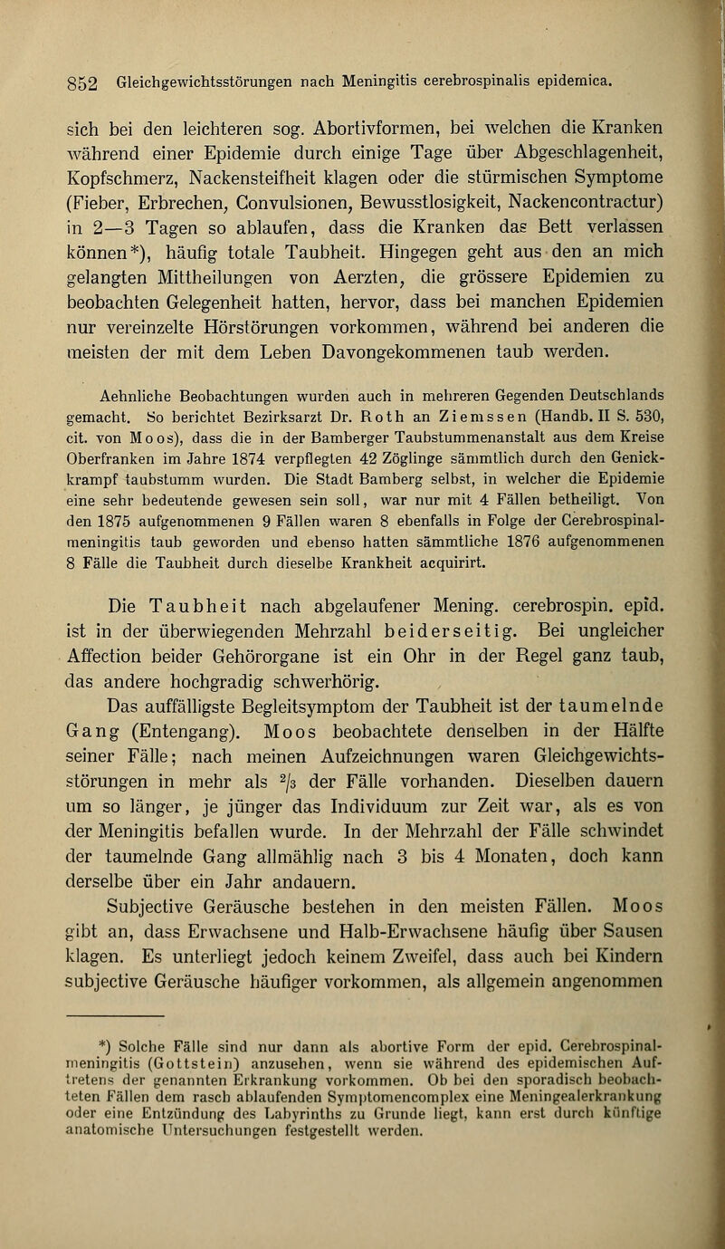 sich bei den leichteren sog. Abortivformen, bei welchen die Kranken während einer Epidemie durch einige Tage über Abgeschlagenheit, Kopfschmerz, Nackensteifheit klagen oder die stürmischen Symptome (Fieber, Erbrechen, Convulsionen, Bewusstlosigkeit, Nackencontractur) in 2—3 Tagen so ablaufen, dass die Kranken das Bett verlassen können*), häufig totale Taubheit. Hingegen geht aus den an mich gelangten Mittheilungen von Aerzten, die grössere Epidemien zu beobachten Gelegenheit hatten, hervor, dass bei manchen Epidemien nur vereinzelte Hörstörungen vorkommen, während bei anderen die meisten der mit dem Leben Davongekommenen taub werden. Aehnliche Beobachtungen wurden auch in mehreren Gegenden Deutschlands gemacht. So berichtet Bezirksarzt Dr. Roth an Ziemssen (Handb. II S. 530, cit. von Moos), dass die in der Bamberger Taubstummenanstalt aus dem Kreise Oberfranken im Jahre 1874 verpflegten 42 Zöglinge sämmtlich durch den Genick- krampf taubstumm wurden. Die Stadt Bamberg selbst, in welcher die Epidemie eine sehr bedeutende gewesen sein soll, war nur mit 4 Fällen betheiligt. Von den 1875 aufgenommenen 9 Fällen waren 8 ebenfalls in Folge der Gerebrospinal- meningitis taub geworden und ebenso hatten sämmtliche 1876 aufgenommenen 8 Fälle die Taubheit durch dieselbe Krankheit acquirirt. Die Taubheit nach abgelaufener Mening. cerebrospin. epid. ist in der überwiegenden Mehrzahl beiderseitig. Bei ungleicher Affection beider Gehörorgane ist ein Ohr in der Regel ganz taub, das andere hochgradig schwerhörig. Das auffälligste Begleitsymptom der Taubheit ist der taumelnde Gang (Entengang). Moos beobachtete denselben in der Hälfte seiner Fälle; nach meinen Aufzeichnungen waren Gleichgewichts- störungen in mehr als 2/3 der Fälle vorhanden. Dieselben dauern um so länger, je jünger das Individuum zur Zeit war, als es von der Meningitis befallen wurde. In der Mehrzahl der Fälle schwindet der taumelnde Gang allmählig nach 3 bis 4 Monaten, doch kann derselbe über ein Jahr andauern. Subjective Geräusche bestehen in den meisten Fällen. Moos gibt an, dass Erwachsene und Halb-Erwachsene häufig über Sausen klagen. Es unterliegt jedoch keinem Zweifel, dass auch bei Kindern subjective Geräusche häufiger vorkommen, als allgemein angenommen *) Solche Fälle sind nur dann als abortive Form der epid. Cerebrospinal- meningitis (Gottstein) anzusehen, wenn sie während des epidemischen Auf- tretens der genannten Erkrankung vorkommen. Ob bei den sporadisch beobach- teten Fällen dem rasch ablaufenden Symptomencomplex eine Meningealerkrankung oder eine Entzündung des Labyrinths zu Grunde liegt, kann erst durch künftige anatomische Untersuchungen festgestellt werden.