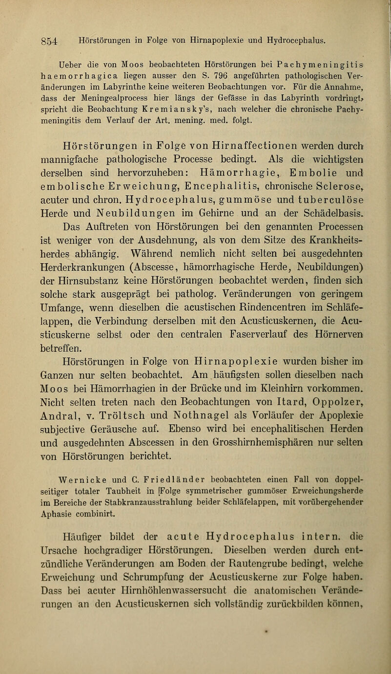 Ueber die von Moos beobachteten Hörstörungen bei Pachymeningitis haemorrhagica liegen ausser den S. 796 angeführten pathologischen Ver- änderungen im Labyrinthe keine weiteren Beobachtungen vor. Für die Annahme, dass der Meningealprocess hier längs der Gefässe in das Labyrinth vordringt; spricht die Beobachtung Kremiansky's, nach welcher die chronische Pachy- meningitis dem Verlauf der Art. mening. med. folgt. Hörstörungen in Folge von Hirnaffectionen werden durch mannigfache pathologische Processe bedingt. Als die wichtigsten derselben sind hervorzuheben: Hämorrhagie, Erabolie und embolische Er weichung, Encephalitis, chronische Sei er ose,, acuter und chron. Hydrocephalus, gummöse und tuberculöse Herde und Neubildungen im Gehirne und an der Schädelbasis. Das Auftreten von Hörstörungen bei den genannten Processen ist weniger von der Ausdehnung, als von dem Sitze des Krankheits- herdes abhängig. Während nemlich nicht selten bei ausgedehnten Herderkrankungen (Abscesse, hämorrhagische Herde, Neubildungen) der Hirnsubstanz keine Hörstörungen beobachtet werden, finden sich solche stark ausgeprägt bei patholog. Veränderungen von geringem Umfange, wenn dieselben die acustischen Rindencentren im Schläfe- lappen, die Verbindung derselben mit den Acusticuskernen, die Acu- sticuskerne selbst oder den centralen Faserverlauf des Hörnerven betreffen. Hörstörungen in Folge von Hirnapoplexie wurden bisher im Ganzen nur selten beobachtet. Am häufigsten sollen dieselben nach Moos bei Hämorrhagien in der Brücke und im Kleinhirn vorkommen. Nicht selten treten nach den Beobachtungen von Itard, Oppolzer, Andral, v. Tröltsch und Nothnagel als Vorläufer der Apoplexie subjeetive Geräusche auf. Ebenso wird bei encephalitischen Herden und ausgedehnten Abscessen in den Grosshirnhemisphären nur selten von Hörstörungen berichtet. Wer nicke und C. Friedländer beobachteten einen Fall von doppel- seitiger totaler Taubheit in [Folge symmetrischer gummöser Erweichungsherde im Bereiche der Stabkranzausstrahlung beider Schläfelappen, mit vorübergehender Aphasie combinirt. Häufiger bildet der acute Hydrocephalus intern, die Ursache hochgradiger Hörstörungen. Dieselben werden durch ent- zündliche Veränderungen am Boden der Rautengrube bedingt, welche Erweichung und Schrumpfung der Acusticuskerne zur Folge haben. Dass bei acuter Hirnhöhlenwassersucht die anatomischen Verände- rungen an den Acusticuskernen sich vollständig zurückbilden können,