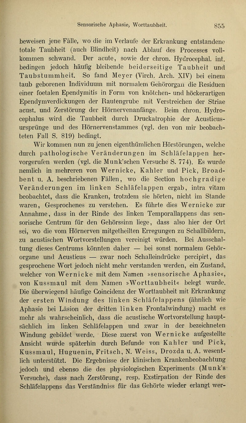 beweisen jene Fälle, wo die im Verlaufe der Erkrankung entstandene totale Taubheit (auch Blindheit) nach Ablauf des Processes voll- kommen schwand. Der acute, sowie der chron. Hydrocephal. int. bedingen jedoch häufig bleibende beiderseitige Taubheit und Taubstummheit. So fand Meyer (Virch. Arch. XIV) bei einem taub geborenen Individuum mit normalem Gehörorgan die Residuen einer foetalen Ependymitis in Form von knötchen- und höckerartigen Ependymverdickungen der Rautengrube mit Verstreichen der Striae acust. und Zerstörung der Hörnervenanfänge. Beim chron. Hydro- cephalus wird die Taubheit durch Druckatrophie der Acusticus- ursprünge und des Hörnervenstammes (vgl. den von mir beobach- teten Fall S. 819) bedingt. Wir kommen nun zu jenen eigenthümlichen Hörstörungen, welche durch pathologische Veränderungen im Schläfelappen her- vorgerufen werden (vgl. die Munk'schen Versuche S. 774). Es wurde nemlich in mehreren von Wernicke, Kahler und Pick, Broad- bent u. A. beschriebenen Fällen, wo die Section hochgradige Veränderungen im linken Schläfelappen ergab, intra vitam beobachtet, dass die Kranken, trotzdem sie hörten, nicht im Stande waren, Gesprochenes zu verstehen. Es führte dies Wernicke zur Annahme, dass in der Rinde des linken Temporallappens das sen- sorische Centrum für den Gehörssinn liege, dass also hier der Ort sei, wo die vom Hörnerven mitgetheilten Erregungen zu Schallbildern, zu acustischen Wortvorstellungen vereinigt würden. Bei Ausschal- tung dieses Gentrums könnten daher — bei sonst normalem Gehör- organe und Acusticus — zwar noch Schalleindrücke percipirt, das gesprochene Wort jedoch nicht mehr verstanden werden, ein Zustand, welcher von Wernicke mit dem Namen »sensorische Aphasie«, von Kussmaul mit dem Namen »Worttaubheit« belegt wurde. Die überwiegend häufige Goincidenz der Worttaubheit mit Erkrankung der ersten Windung des linken Schläfelappens (ähnlich wie Aphasie bei Läsion der dritten linken Frontalwindung) macht es mehr als wahrscheinlich, dass die acustische Wortvorstellung haupt- sächlich im linken Schläfelappen und zwar in der bezeichneten Windung gebildet werde. Diese zuerst von Wernicke aufgestellte Ansicht wurde späterhin durch Befunde von Kahler und Pick, Kussmaul, Huguenin, Fritsch, N. Weiss, Drozda u. A. wesent- lich unterstützt. Die Ergebnisse der klinischen Krankenbeobachtung jedoch und ebenso die des physiologischen Experiments (Munk's Versuche), dass nach Zerstörung, resp. Exstirpation der Rinde des Schläfelappens das Verständniss für das Gehörte wieder erlangt wer-