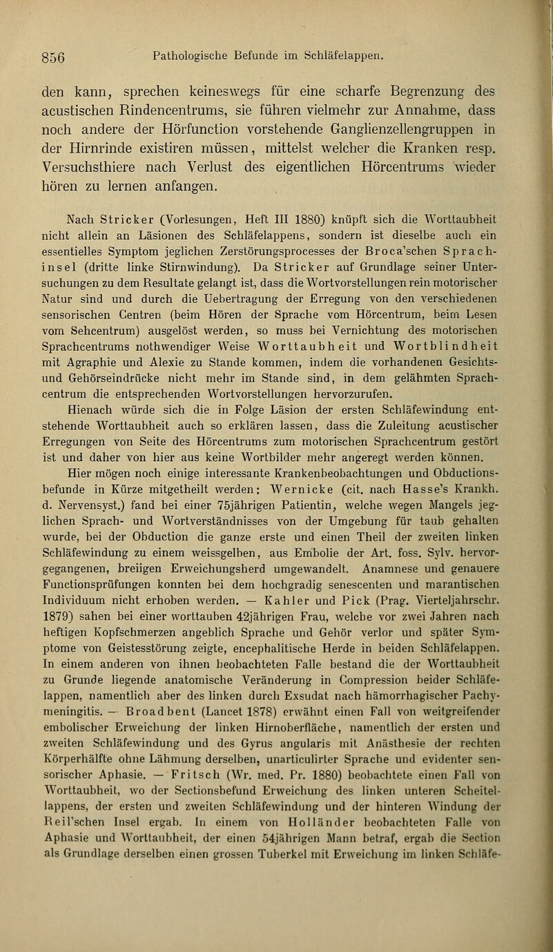 g56 Pathologische Befunde im Schläfelappen. den kann, sprechen keineswegs für eine scharfe Begrenzung des acustischen Rindencentrums, sie führen vielmehr zur Annahme, dass noch andere der Hörfunction vorstehende Ganglienzellengruppen in der Hirnrinde existiren müssen, mittelst welcher die Kranken resp. Versuchsthiere nach Verlust des eigentlichen Hörcentrums wieder hören zu lernen anfangen. Nach Stricker (Vorlesungen, Heft III 1880) knüpft sich die Worttaubheit nicht allein an Läsionen des Schläfelappens, sondern ist dieselbe auch ein essentielles Symptom jeglichen Zerstörungsprocesses der Broca'schen Sprach- insel (dritte linke Stirnwindung). Da Stricker auf Grundlage seiner Unter- suchungen zu dem Resultate gelangt ist, dass die Wortvorstellungen rein motorischer Natur sind und durch die Uebertragung der Erregung von den verschiedenen sensorischen Centren (beim Hören der Sprache vom Hörcentrum, beim Lesen vom Sehcentrum) ausgelöst werden, so muss bei Vernichtung des motorischen Sprachcentrums nothwendiger Weise Worttaubheit und Wortblindheit mit Agraphie und Alexie zu Stande kommen, indem die vorhandenen Gesichts- und Gehörseindrücke nicht mehr im Stande sind, in dem gelähmten Sprach- centrum die entsprechenden Wortvorstellungen hervorzurufen. Hienach würde sich die in Folge Läsion der ersten Schläfewindung ent- stehende Worttaubheit auch so erklären lassen, dass die Zuleitung acustischer Erregungen von Seite des Hörcentrums zum motorischen Sprachcentrum gestört ist und daher von hier aus keine Wortbilder mehr angeregt werden können. Hier mögen noch einige interessante Krankenbeobachtungen und Obductions- befunde in Kürze mitgetheilt werden: Wernicke (cit. nach Hasse's Krankh. d. Nervensyst.) fand bei einer 75jährigen Patientin, welche wegen Mangels jeg- lichen Sprach- und Wortverständnisses von der Umgebung für taub gehalten wurde, bei der Obduction die ganze erste und einen Theil der zweiten linken Schläfewindung zu einem weissgelben, aus Embolie der Art. foss. Sylv. hervor- gegangenen, breiigen Erweichungsherd umgewandelt. Anamnese und genauere Functionsprüfungen konnten bei dem hochgradig senescenten und marantischen Individuum nicht erhoben werden. — Kahler und Pick (Prag. Vierteljahrschr. 1879) sahen bei einer worttauben 42jährigen Frau, welche vor zwei Jahren nach heftigen Kopfschmerzen angeblich Sprache und Gehör verlor und später Sym- ptome von Geistesstörung zeigte, encephalitische Herde in beiden Schläfelappen. In einem anderen von ihnen beobachteten Falle bestand die der Worttaubheit zu Grunde liegende anatomische Veränderung in Gompression beider Schläfe- lappen, namentlich aber des linken durch Exsudat nach hämorrhagischer Pachv- meningitis. — Broadbent (Lancet 1878) erwähnt einen Fall von weitgreifender embolischer Erweichung der linken Hirnoberfläche, namentlich der ersten und zweiten Schläfewindung und des Gyrus angularis mit Anästhesie der rechten Körperhälfte ohne Lähmung derselben, unarticulirter Sprache und evidenter sen- sorischer Aphasie. — Fritsch (Wr. med. Pr. 1880) beobachtete einen Fall von Worttaubheit, wo der Sectionsbefund Erweichung des linken unteren Scheitel- lappens, der ersten und zweiten Schläfewindung und der hinteren Windung der Reil'schen Insel ergab. In einem von Holländer beobachteten Falle von Aphasie und Worttaubheit, der einen 54jährigen Mann betraf, ergab die Section als Grundlage derselben einen grossen Tuberkel mit Erweichung im linken Schläfe-
