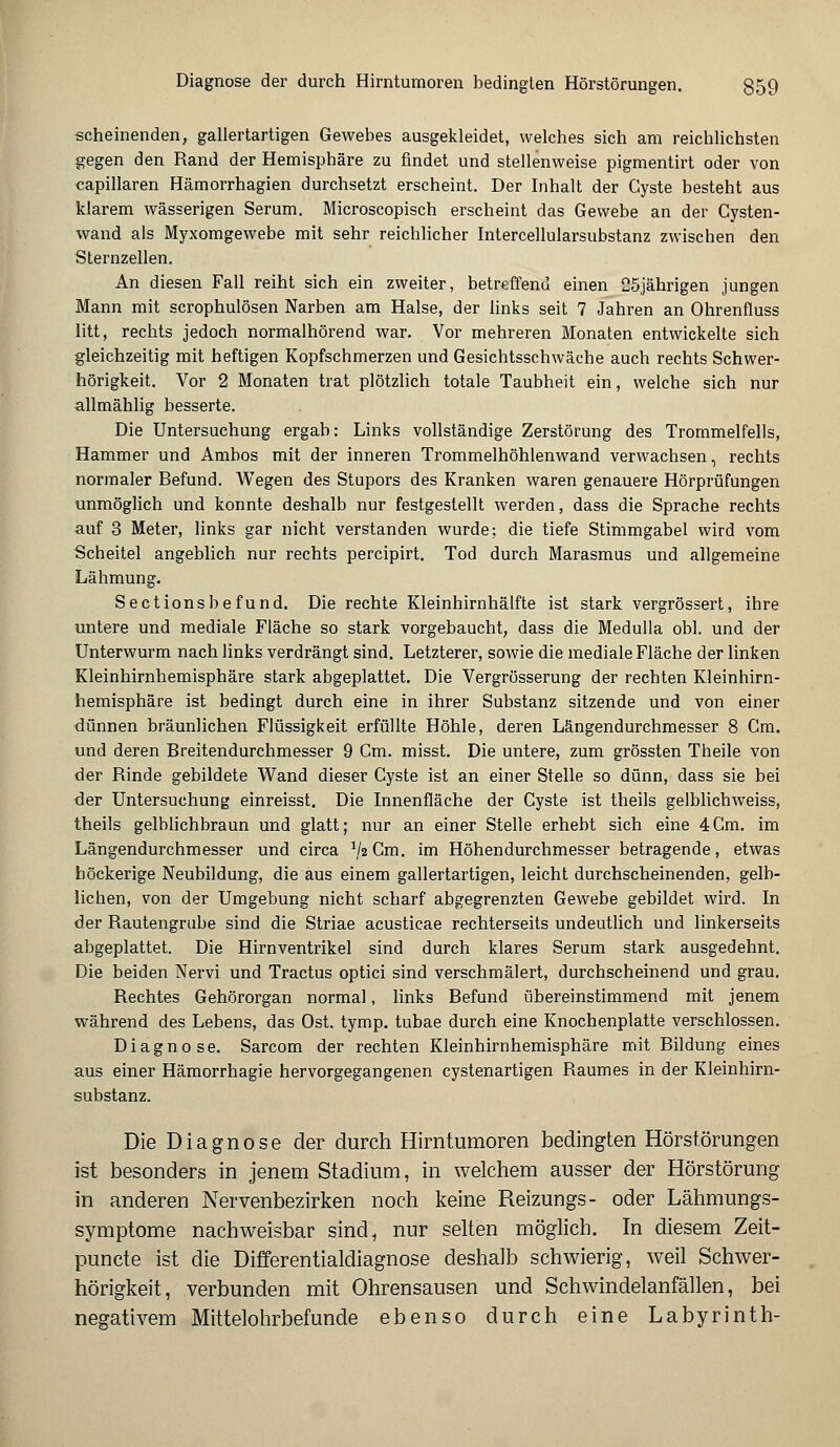scheinenden, gallertartigen Gewebes ausgekleidet, welches sich am reichlichsten gegen den Rand der Hemisphäre zu findet und stellenweise pigmentirt oder von capillaren Hämorrhagien durchsetzt erscheint. Der Inhalt der Cyste besteht aus klarem wässerigen Serum. Microscopisch erscheint das Gewebe an der Cysten- wand als Myxomgewebe mit sehr reichlicher Intercellularsubstanz zwischen den Sternzellen. An diesen Fall reiht sich ein zweiter, betreffend einen 25jährigen jungen Mann mit scrophulösen Narben am Halse, der links seit 7 Jahren an Ohrenfluss litt, rechts jedoch normalhörend war. Vor mehreren Monaten entwickelte sich gleichzeitig mit heftigen Kopfschmerzen und Gesichtsschwäche auch rechts Schwer- hörigkeit. Vor 2 Monaten trat plötzlich totale Taubheit ein, welche sich nur allmählig besserte. Die Untersuchung ergab: Links vollständige Zerstörung des Trommelfells, Hammer und Ambos mit der inneren Trommelhöhlenwand verwachsen, rechts normaler Befund. Wegen des Stupors des Kranken waren genauere Hörprüfungen unmöglich und konnte deshalb nur festgestellt werden, dass die Sprache rechts auf 3 Meter, links gar nicht verstanden wurde; die tiefe Stimmgabel wird vom Scheitel angeblich nur rechts percipirt. Tod durch Marasmus und allgemeine Lähmung. Sectionsbefund. Die rechte Kleinhirnhälfte ist stark vergrössert, ihre untere und mediale Fläche so stark vorgebaucht, dass die Medulla obl. und der Unterwurm nach links verdrängt sind. Letzterer, sowie die mediale Fläche der linken Kleinhirnhemisphäre stark abgeplattet. Die Vergrösserung der rechten Kleinhirn- hemisphäre ist bedingt durch eine in ihrer Substanz sitzende und von einer dünnen bräunlichen Flüssigkeit erfüllte Höhle, deren Längendurchmesser 8 Cm. und deren Breitendurchmesser 9 Cm. misst. Die untere, zum grössten Theile von der Rinde gebildete Wand dieser Cyste ist an einer Stelle so dünn, dass sie bei der Untersuchung einreisst. Die Innenfläche der Cyste ist theils gelblichweiss, theils gelblichbraun und glatt; nur an einer Stelle erhebt sich eine 4Cm. im Längendurchmesser und circa 1lz Cm. im Höhendurchmesser betragende, etwas höckerige Neubildung, die aus einem gallertartigen, leicht durchscheinenden, gelb- lichen, von der Umgebung nicht scharf abgegrenzten Gewebe gebildet wird. In der Bautengrube sind die Striae acusticae rechterseits undeutlich und linkerseits abgeplattet. Die Hirnventrikel sind durch klares Serum stark ausgedehnt. Die beiden Nervi und Tractus optici sind verschmälert, durchscheinend und grau. Rechtes Gehörorgan normal, links Befund übereinstimmend mit jenem während des Lebens, das Ost. tymp. tubae durch eine Knochenplatte verschlossen. Diagnose. Sarcom der rechten Kleinhirnhemisphäre mit Bildung eines aus einer Hämorrhagie hervorgegangenen cystenartigen Baumes in der Kleinhirn- substanz. Die Diagnose der durch Hirntumoren bedingten Hörstörungen ist besonders in jenem Stadium, in welchem ausser der Hörstörung in anderen Nervenbezirken noch keine Reizungs- oder Lähmungs- symptome nachweisbar sind, nur selten möglich. In diesem Zeit- puncte ist die Differentialdiagnose deshalb schwierig, weil Schwer- hörigkeit, verbunden mit Ohrensausen und Schwindelanfällen, bei negativem Mittelohrbefunde ebenso durch eine Labyrinth-