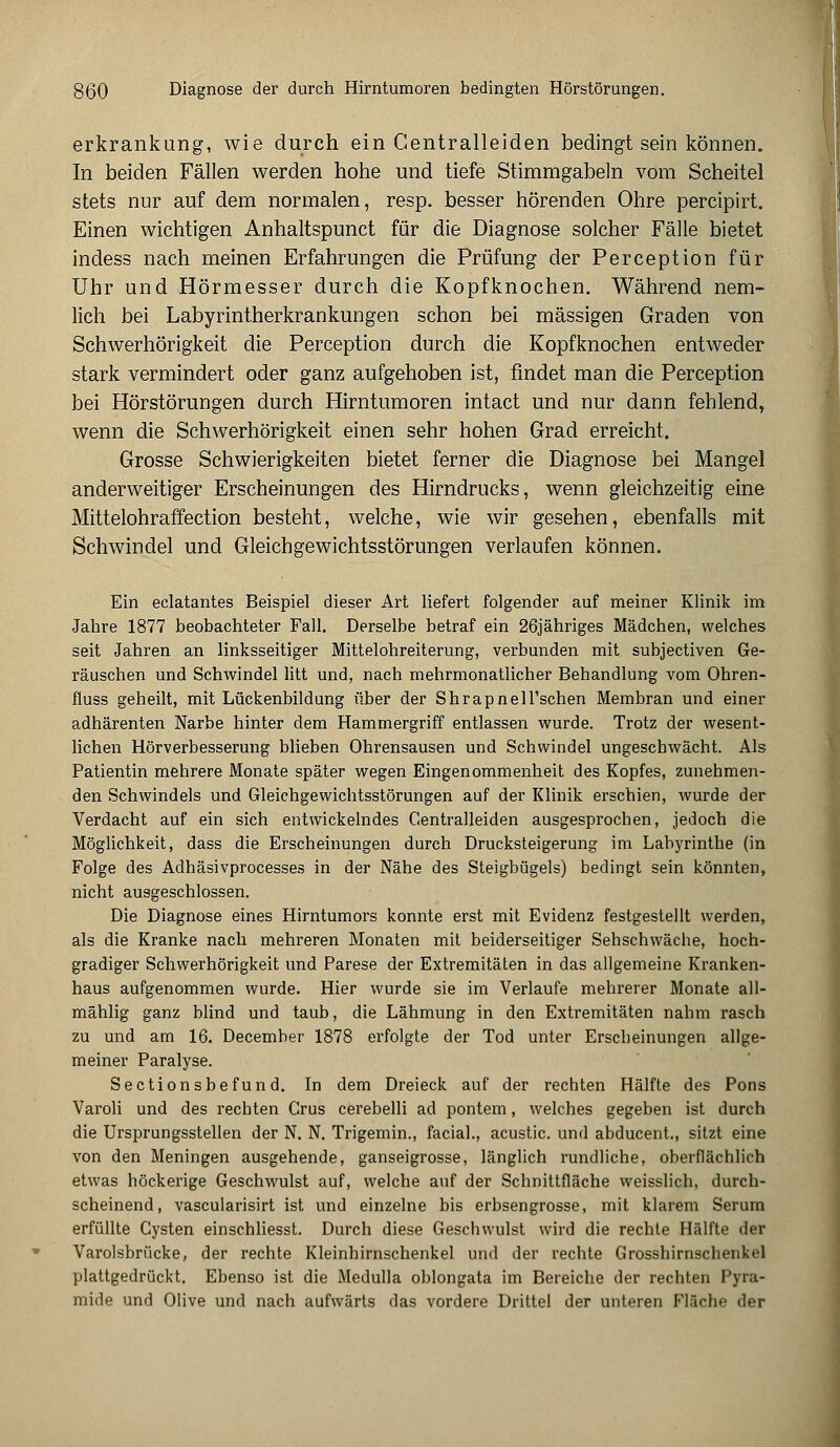 erkrankung, wie durch ein Centralleiden bedingt sein können. In beiden Fällen werden hohe und tiefe Stimmgabeln vom Scheitel stets nur auf dem normalen, resp. besser hörenden Ohre percipirt. Einen wichtigen Anhaltspunct für die Diagnose solcher Fälle bietet indess nach meinen Erfahrungen die Prüfung der Perception für Uhr und Hörmesser durch die Kopfknochen. Während nem- lich bei Labyrintherkrankungen schon bei massigen Graden von Schwerhörigkeit die Perception durch die Kopfknochen entweder stark vermindert oder ganz aufgehoben ist, findet man die Perception bei Hörstörungen durch Hirntumoren intact und nur dann fehlend, wenn die Schwerhörigkeit einen sehr hohen Grad erreicht. Grosse Schwierigkeiten bietet ferner die Diagnose bei Mangel anderweitiger Erscheinungen des Hirndrucks, wenn gleichzeitig eine Mittelohraffection besteht, welche, wie wir gesehen, ebenfalls mit Schwindel und Gleichgewichtsstörungen verlaufen können. Ein eclatantes Beispiel dieser Art liefert folgender auf meiner Klinik im Jahre 1877 beobachteter Fall. Derselbe betraf ein 26jähriges Mädchen, welches seit Jahren an linksseitiger Mittelohreiterung, verbunden mit subjectiven Ge- räuschen und Schwindel litt und, nach mehrmonatlicher Behandlung vom Ohren- fluss geheilt, mit Lückenbildung über der Shrapnell'schen Membran und einer adhärenten Narbe hinter dem Hammergriff entlassen wurde. Trotz der wesent- lichen Hörverbesserung blieben Ohrensausen und Schwindel ungeschwächt. Als Patientin mehrere Monate später wegen Eingenommenheit des Kopfes, zunehmen- den Schwindels und Gleichgewichtsstörungen auf der Klinik erschien, wurde der Verdacht auf ein sich entwickelndes Centralleiden ausgesprochen, jedoch die Möglichkeit, dass die Erscheinungen durch Drucksteigerung im Labyrinthe (in Folge des Adhäsivprocesses in der Nähe des Steigbügels) bedingt sein könnten, nicht ausgeschlossen. Die Diagnose eines Hirntumors konnte erst mit Evidenz festgestellt werden, als die Kranke nach mehreren Monaten mit beiderseitiger Sehschwäche, hoch- gradiger Schwerhörigkeit und Parese der Extremitäten in das allgemeine Kranken- haus aufgenommen wurde. Hier wurde sie im Verlaufe mehrerer Monate all- mählig ganz blind und taub, die Lähmung in den Extremitäten nahm rasch zu und am 16. December 1878 erfolgte der Tod unter Erscheinungen allge- meiner Paralyse. Sectionsbefund. In dem Dreieck auf der rechten Hälfte des Pons Varoli und des rechten Grus cerebelli ad pontem, welches gegeben ist durch die Ursprungsstellen der N. N. Trigemin., facial., acustic. und abducent., sitzt eine von den Meningen ausgehende, ganseigrosse, länglich rundliche, oberflächlich etwas höckerige Geschwulst auf, welche auf der Schnittfläche weisslich, durch- scheinend, vascularisirt ist und einzelne bis erbsengrosse, mit klarem Serum erfüllte Cysten einschliesst. Durch diese Geschwulst wird die rechte Hälfte der Varolsbrücke, der rechte Kleinhirnschenkel und der rechte Grosshirnschenkel plattgedrückt. Ebenso ist die Medulla oblongata im Bereiche der rechten Pyra- mide und Olive und nach aufwärts das vordere Drittel der unteren Fläche der