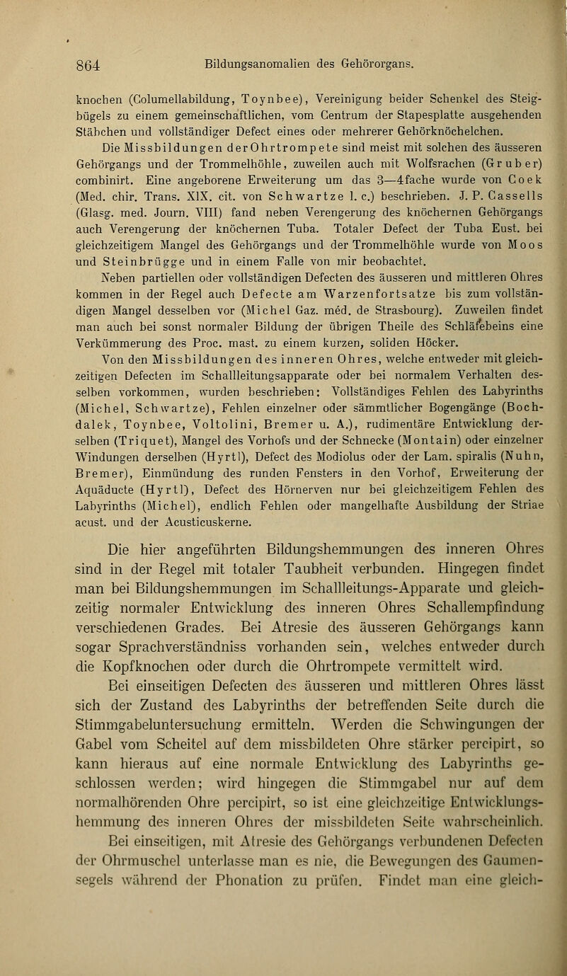 knochen (Columellabildung, Toynbee), Vereinigung beider Schenkel des Steig- bügels zu einem gemeinschaftlichen, vom Centrum der Stapesplatte ausgehenden Stäbchen und vollständiger Defect eines oder mehrerer Gehörknöchelchen. Die Missbildungen derOhrtrompete sind meist mit solchen des äusseren Gehörgangs und der Trommelhöhle, zuweilen auch mit Wolfsrachen (G r u b e r) combinirt. Eine angeborene Erweiterung um das 3—4fache wurde von C o e k (Med. chir. Trans. XIX. cit. von Schwartze I.e.) beschrieben. J. P. Cassells (Glasg. med. Journ. VIII) fand neben Verengerung des knöchernen Gehörgangs auch Verengerung der knöchernen Tuba. Totaler Defect der Tuba Eust. bei gleichzeitigem Mangel des Gehörgangs und der Trommelhöhle wurde von Moos und Steinbrügge und in einem Falle von mir beobachtet. Neben partiellen oder vollständigen Defecten des äusseren und mittleren Ohres kommen in der Regel auch Defecte am Warze.nfortsatze bis zum vollstän- digen Mangel desselben vor (Michel Gaz. med. de Strasbourg). Zuweilen findet man auch bei sonst normaler Bildung der übrigen Theile des Schläfebeins eine Verkümmerung des Proc. mast. zu einem kurzen, soliden Höcker. Von den Missbildungen des inneren Ohres, welche entweder mit gleich- zeitigen Defecten im Schallleitungsapparate oder bei normalem Verhalten des- selben vorkommen, wurden beschrieben: Vollständiges Fehlen des Labyrinths (Michel, Schwartze), Fehlen einzelner oder sämmtlicher Bogengänge (Boch- dalek, Toynbee, Voltolini, Bremer u. A.), rudimentäre Entwicklung der- selben (Triquet), Mangel des Vorhofs und der Schnecke (Montain) oder einzelner Windungen derselben (Hyrtl), Defect des Modiolus oder der Lam. spiralis (Nuhn, Bremer), Einmündung des runden Fensters in den Vorhof, Erweiterung der Aquäducte (Hyrtl), Defect des Hörnerven nur bei gleichzeitigem Fehlen des Labyrinths (Michel), endlich Fehlen oder mangelhafte Ausbildung der Striae acust. und der Acusticuskerne. Die hier angeführten Bildungshemmungen des inneren Ohres sind in der Regel mit totaler Taubheit verbunden. Hingegen findet man bei Bildungshemmungen im Schallleitungs-Apparate und gleich- zeitig normaler Entwicklung des inneren Ohres Schallempfindung verschiedenen Grades. Bei Atresie des äusseren Gehörgangs kann sogar Sprachverständniss vorhanden sein, welches entweder durch die Kopfknochen oder durch die Ohrtrompete vermittelt wird. Bei einseitigen Defecten des äusseren und mittleren Ohres lässt sich der Zustand des Labyrinths der betreffenden Seite durch die Stimmgabeluntersuchung ermitteln. Werden die Schwingungen der Gabel vom Scheitel auf dem missbildeten Ohre stärker pereipirt, so kann hieraus auf eine normale Entwicklung des Labyrinths ge- schlossen werden; wird hingegen die Stimmgabel nur auf dem normalhörenden Ohre pereipirt, so ist eine gleichzeitige Entwicklungs- hemmung des inneren Ohres der missbildeten Seite wahrscheinlich. Bei einseitigen, mit Atresie des Gehörgangs verbundenen Defecten der Ohrmuschel unterlasse man es nie, die Bewegungen des Gaumen- segels während der Phonation zu prüfen. Findet man eine gleich-