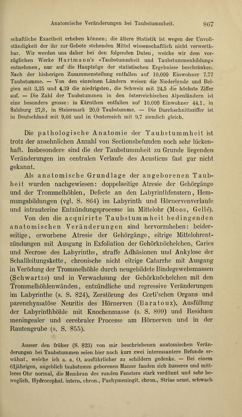 Anatomische Veränderungen bei Taubstummheit. 8(37 schaftliche Exactheit erheben können; die ältere Statistik ist wegen der Unvoll- ständigkeit der ihr zur Gebote stehenden Mittel wissenschaftlich nicht verwerth- bar. Wir werden uns daher bei den folgenden Daten, welche wir dem vor- züglichen Werke Hartmann's »Taubstummheit und Taubstummenbildung« entnehmen, nur auf die Hauptzüge der statistischen Ergebnisse beschränken. Nach der bisherigen Zusammenstellung entfallen auf 10,000 Einwohner 7,77 Taubstumme. — Von den einzelnen Ländern weisen die Niederlande und Bel- gien mit 3,35 und 4,39 die niedrigsten, die Schweiz mit 24,5 die höchste Ziffer auf. — Die Zahl der Taubstummen in den österreichischen Alpenländern ist eine besonders grosse: in Kärnthen entfallen auf 10,000 Einwohner 44,1, in Salzburg 27,8, in Steiermark 20,0 Taubstumme. — Die Durchschnittsziffer ist in Deutschland mit 9,66 und in Oesterreich mit 9,7 ziemlich gleich. Die pathologische Anatomie der Taubstummheit ist trotz der ansehnlichen Anzahl von Sectionsbefunden noch sehr lücken- haft. Insbesondere sind die der Taubstummheit zu Grunde liegenden Veränderungen im centralen Verlaufe des Acusticus fast gar nicht gekannt. Als anatomische Grundlage der angeborenen Taub- heit wurden nachgewiesen: doppelseitige Atresie der Gehörgänge und der Trommelhöhlen, Defecte an den Labyrinthfenstern, Hem- mungsbildungen (vgl. S. 864) im Labyrinth und Hörnervenverlaufe und intrauterine Entzündungsprocesse im Mittelohr (Moos, Gelle). Von den die acquirirte Taubstummheit bedingenden anatomischen Veränderungen sind hervorzuheben: beider- seitige , erworbene Atresie der Gehörgänge, eitrige Mittelohrent- zündungen mit Ausgang in Exfoliation der Gehörknöchelchen, Caries und Necrose des Labyrinths, straffe Adhäsionen und Ankylose der Schallleitungskette, chronische nicht eitrige Gatarrhe mit Ausgang in Verödung der Trommelhöhle durch neugebildete Bindegewebsmassen (Schwartze) und in Verwachsung der Gehörknöchelchen mit den Trommelhöhlenwänden, entzündliche und regressive Veränderungen im Labyrinthe (s. S. 824), Zerstörung des Corti'schen Organs und parenchymatöse Neuritis des Hörnerven (Baratoux), Ausfüllung der Labyrinthhöhle mit Knochenmasse (s. S. 809) und Residuen meningealer und cerebraler Processe am Hörnerven und in der Rautengrube (s. S. 855). Ausser den früher (S. 823) von mir beschriebenen anatomischen Verän- derungen bei Taubstummen seien hier noch kurz zwei interessantere Befunde er- wähnt, welche ich a. a. O. ausführlicher zu schildern gedenke. — Bei einem 61jährigen, angeblich taubstumm geborenen Manne fanden sich äusseres und mitt- leres Ohr normal, die Membran des runden Fensters stark verdünnt und sehr be- weglich, Hydrocephal. intern, chron., Pachymeningit. chron., Striae acust. schwach