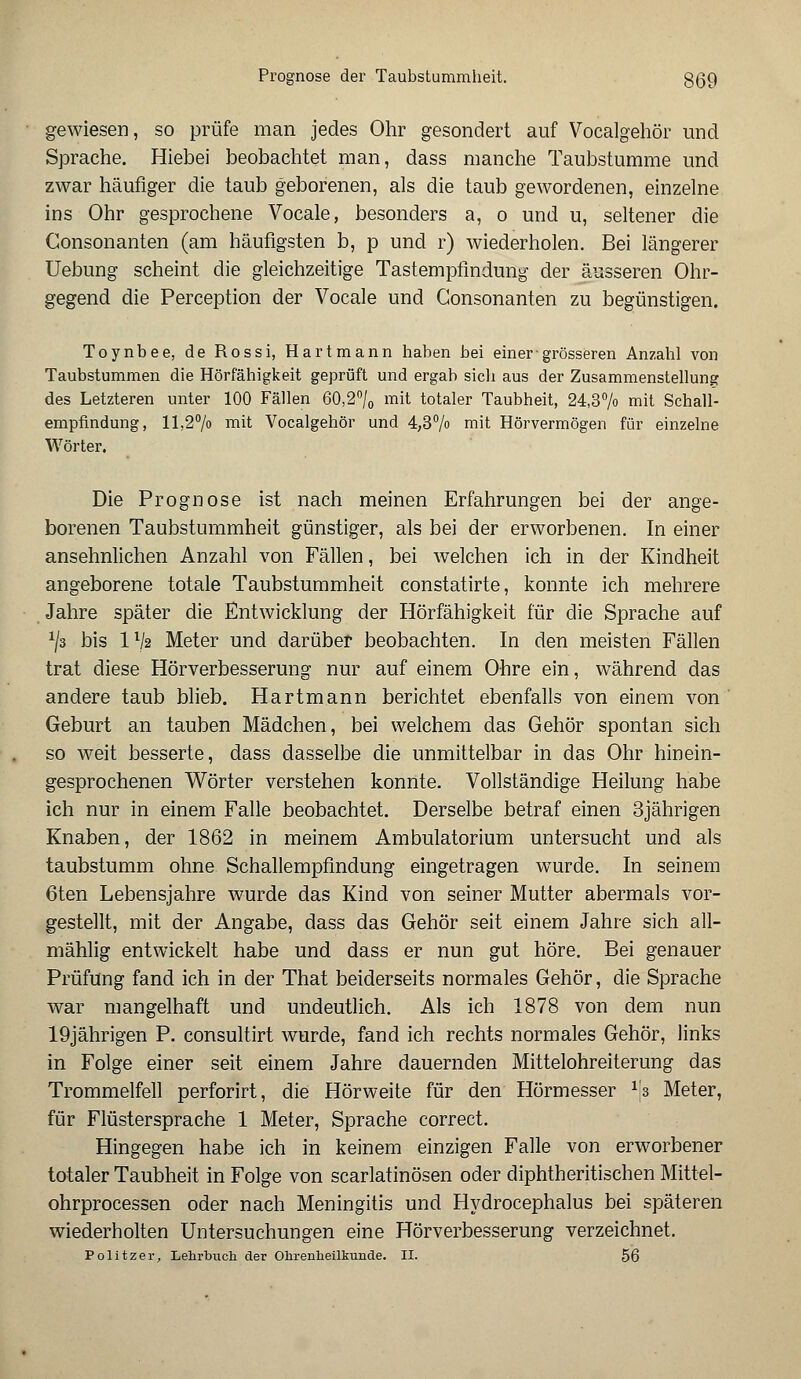 Prognose der Taubstummheit. gßo, gewiesen, so prüfe man jedes Ohr gesondert auf Vocalgehör und Sprache. Hiebei beobachtet man, dass manche Taubstumme und zwar häufiger die taub geborenen, als die taub gewordenen, einzelne ins Ohr gesprochene Vocale, besonders a, o und u, seltener die Consonanten (am häufigsten b, p und r) wiederholen. Bei längerer Uebung scheint die gleichzeitige Tastempfindung der äusseren Ohr- gegend die Perception der Vocale und Consonanten zu begünstigen. Toynbee, de Rossi, Hartmann haben bei einer-grösseren Anzahl von Taubstummen die Hörfähigkeit geprüft und ergab sich aus der Zusammenstellung des Letzteren unter 100 Fällen 60,2°/0 mit totaler Taubheit, 24,3% mit Schall- empfindung, 11,2% mit Vocalgehör und 4,3% mit Hörvermögen für einzelne Wörter. Die Prognose ist nach meinen Erfahrungen bei der ange- borenen Taubstummheit günstiger, als bei der erworbenen. In einer ansehnlichen Anzahl von Fällen, bei welchen ich in der Kindheit angeborene totale Taubstummheit constatirte, konnte ich mehrere Jahre später die Entwicklung der Hörfähigkeit für die Sprache auf x/3 bis IV2 Meter und darüber beobachten. In den meisten Fällen trat diese Hörverbesserung nur auf einem Ohre ein, während das andere taub blieb. Hartmann berichtet ebenfalls von einem von Geburt an tauben Mädchen, bei welchem das Gehör spontan sich so weit besserte, dass dasselbe die unmittelbar in das Ohr hinein- gesprochenen Wörter verstehen konnte. Vollständige Heilung habe ich nur in einem Falle beobachtet. Derselbe betraf einen 3jährigen Knaben, der 1862 in meinem Ambulatorium untersucht und als taubstumm ohne Schallempfindung eingetragen wTurde. In seinem 6ten Lebensjahre wurde das Kind von seiner Mutter abermals vor- gestellt, mit der Angabe, dass das Gehör seit einem Jahre sich all- mählig entwickelt habe und dass er nun gut höre. Bei genauer Prüfung fand ich in der That beiderseits normales Gehör, die Sprache war mangelhaft und undeutlich. Als ich 1878 von dem nun 19jährigen P. consultirt wurde, fand ich rechts normales Gehör, links in Folge einer seit einem Jahre dauernden Mittelohreiterung das Trommelfell perforirt, die Hörweite für den Hörmesser 1fa Meter, für Flüstersprache 1 Meter, Sprache correct. Hingegen habe ich in keinem einzigen Falle von erworbener totaler Taubheit in Folge von scarlatinösen oder diphtheritischen Mittel- ohrprocessen oder nach Meningitis und Hydrocephalus bei späteren wiederholten Untersuchungen eine Hörverbesserung verzeichnet. Politzer, Lehrbuch der Ohrenheilkunde. II. 56