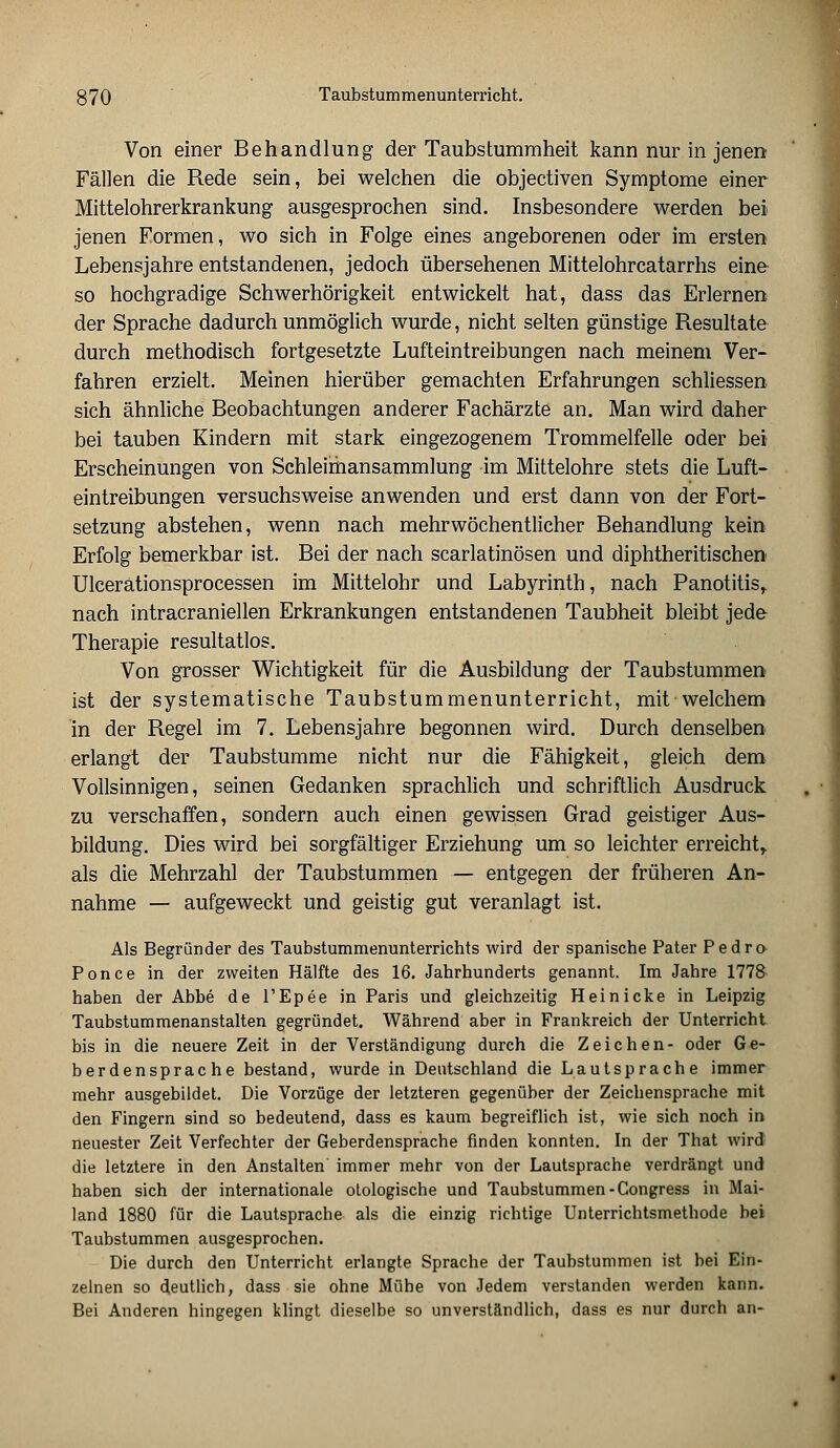 Von einer Behandlung der Taubstummheit kann nur in jenen Fällen die Rede sein, bei welchen die objectiven Symptome einer Mittelohrerkrankung ausgesprochen sind. Insbesondere werden bei jenen Formen, wo sich in Folge eines angeborenen oder im ersten Lebensjahre entstandenen, jedoch übersehenen Mittelohrcatarrhs eine so hochgradige Schwerhörigkeit entwickelt hat, dass das Erlernen der Sprache dadurch unmöglich wurde, nicht selten günstige Resultate durch methodisch fortgesetzte Lufteintreibungen nach meinem Ver- fahren erzielt. Meinen hierüber gemachten Erfahrungen schliessen sich ähnliche Beobachtungen anderer Fachärzte an. Man wird daher bei tauben Kindern mit stark eingezogenem Trommelfelle oder bei Erscheinungen von Schleimansammlung im Mittelohre stets die Luft- eintreibungen versuchsweise anwenden und erst dann von der Fort- setzung abstehen, wenn nach mehrwöchentlicher Behandlung kein Erfolg bemerkbar ist. Bei der nach scarlatinösen und diphtherischen Ulcerationsprocessen im Mittelohr und Labyrinth, nach Panotitis, nach intracraniellen Erkrankungen entstandenen Taubheit bleibt jede Therapie resultatlos. Von grosser Wichtigkeit für die Ausbildung der Taubstummen ist der systematische Taubstummenunterricht, mit welchem in der Regel im 7. Lebensjahre begonnen wird. Durch denselben erlangt der Taubstumme nicht nur die Fähigkeit, gleich dem Vollsinnigen, seinen Gedanken sprachlich und schriftlich Ausdruck zu verschaffen, sondern auch einen gewissen Grad geistiger Aus- bildung. Dies wird bei sorgfältiger Erziehung um so leichter erreicht,, als die Mehrzahl der Taubstummen — entgegen der früheren An- nahme — aufgeweckt und geistig gut veranlagt ist. Als Begründer des Taubstummenunterrichts wird der spanische Pater Pedro Ponce in der zweiten Hälfte des 16. Jahrhunderts genannt. Im Jahre 1778 haben der Abbe de l'Epee in Paris und gleichzeitig Hei nicke in Leipzig Taubstummenanstalten gegründet. Während aber in Frankreich der Unterricht bis in die neuere Zeit in der Verständigung durch die Zeichen- oder Ge- berdensprache bestand, wurde in Deutschland die Lautsprache immer mehr ausgebildet. Die Vorzüge der letzteren gegenüber der Zeichensprache mit den Fingern sind so bedeutend, dass es kaum begreiflich ist, wie sich noch in neuester Zeit Verfechter der Geberdensprache finden konnten. In der That wird die letztere in den Anstalten immer mehr von der Lautsprache verdrängt und haben sich der internationale otologische und Taubstummen -Congress in Mai- land 1880 für die Lautsprache als die einzig richtige Unterrichtsmethode bei Taubstummen ausgesprochen. Die durch den Unterricht erlangte Sprache der Taubstummen ist bei Ein- zelnen so deutlich, dass sie ohne Mühe von Jedem verstanden werden kann. Bei Anderen hingegen klingt dieselbe so unverständlich, dass es nur durch an-