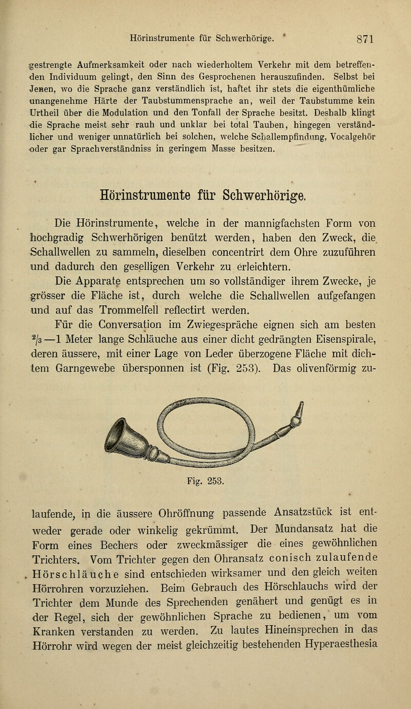 gestrengte Aufmerksamkeit oder nach wiederholtem Verkehr mit dem betreffen- den Individuum gelingt, den Sinn des Gesprochenen herauszufinden. Selbst bei Jenen, wo die Sprache ganz verständlich ist, haftet ihr stets die eigenthümliche unangenehme Härte der Taubstummensprache an, weil der Taubstumme kein Urtheil über die Modulation und den Tonfall der Sprache besitzt. Deshalb klingt die Sprache meist sehr rauh und unklar bei total Tauben, hingegen verständ- licher und weniger unnatürlich bei solchen, welche ScLallempfindung, Vocalgehör oder gar Sprachverständniss in geringem Masse besitzen. Hörinstrumente für Schwerhörige. Die Hörinstrumente, welche in der mannigfachsten Form von hochgradig Schwerhörigen benützt werden, haben den Zweck, die Schallwellen zu sammeln, dieselben concentrirt dem Ohre zuzuführen und dadurch den geselligen Verkehr zu erleichtern. Die Apparate entsprechen um so vollständiger ihrem Zwecke, je grösser die Fläche ist, durch welche die Schallwellen aufgefangen und auf das Trommelfell reflectirt werden. Für die Gonversation im Zwiegespräche eignen sich am besten 2J3 —1 Meter lange Schläuche aus einer dicht gedrängten Eisenspirale, deren äussere, mit einer Lage von Leder überzogene Fläche mit dich- tem Garngewebe übersponnen ist (Fig. 253). Das olivenförmig zu- Fig. 253. laufende, in die äussere Ohröffnung passende Ansatzstück ist ent- weder gerade oder winkelig gekrümmt. Der Mundansatz hat die Form eines Bechers oder zweckmässiger die eines gewöhnlichen Trichters. Vom Trichter gegen den Ohransatz conisch zulaufende Hörschläuche sind entschieden wirksamer und den gleich weiten Hörrohren vorzuziehen. Beim Gebrauch des Hörschlauchs wird der Trichter dem Munde des Sprechenden genähert und genügt es in der Regel, sich der gewöhnlichen Sprache zu bedienen, um vom Kranken verstanden zu werden. Zu lautes Hineinsprechen in das Hörrohr wird wegen der meist gleichzeitig bestehenden Hyperaesthesia