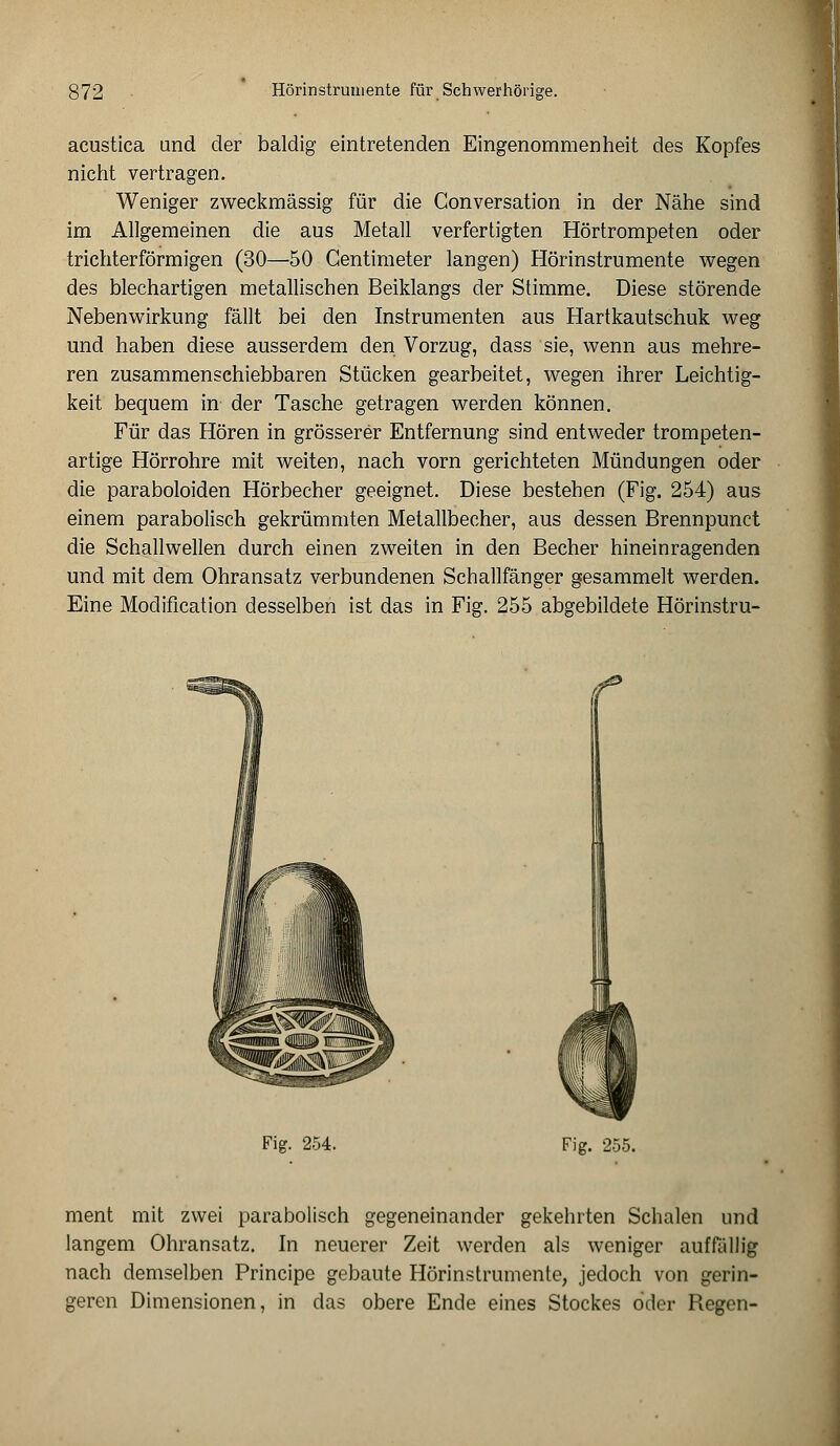 acustica und der baldig eintretenden Eingenommenheit des Kopfes nicht vertragen. Weniger zweckmässig für die Conversation in der Nähe sind im Allgemeinen die aus Metall verfertigten Hörtrompeten oder trichterförmigen (30—50 Gentimeter langen) Hörinstrumente wegen des blechartigen metallischen Beiklangs der Stimme. Diese störende Nebenwirkung fällt bei den Instrumenten aus Hartkautschuk weg und haben diese ausserdem den Vorzug, dass sie, wenn aus mehre- ren zusammenschiebbaren Stücken gearbeitet, wegen ihrer Leichtig- keit bequem in der Tasche getragen werden können. Für das Hören in grösserer Entfernung sind entweder trompeten- artige Hörrohre mit weiten, nach vorn gerichteten Mündungen oder die paraboloiden Hörbecher geeignet. Diese bestehen (Fig. 254) aus einem parabolisch gekrümmten Metallbecher, aus dessen Brennpunct die Schallwellen durch einen zweiten in den Becher hineinragenden und mit dem Ohransatz verbundenen Schallfänger gesammelt werden. Eine Modification desselben ist das in Fig. 255 abgebildete Hörinstru- Fig. 254. Fig. 255. ment mit zwei parabolisch gegeneinander gekehrten Schalen und langem Ohransatz. In neuerer Zeit werden als weniger auffüllig nach demselben Principe gebaute Hörinstrumente, jedoch von gerin- geren Dimensionen, in das obere Ende eines Stockes oder Regen-