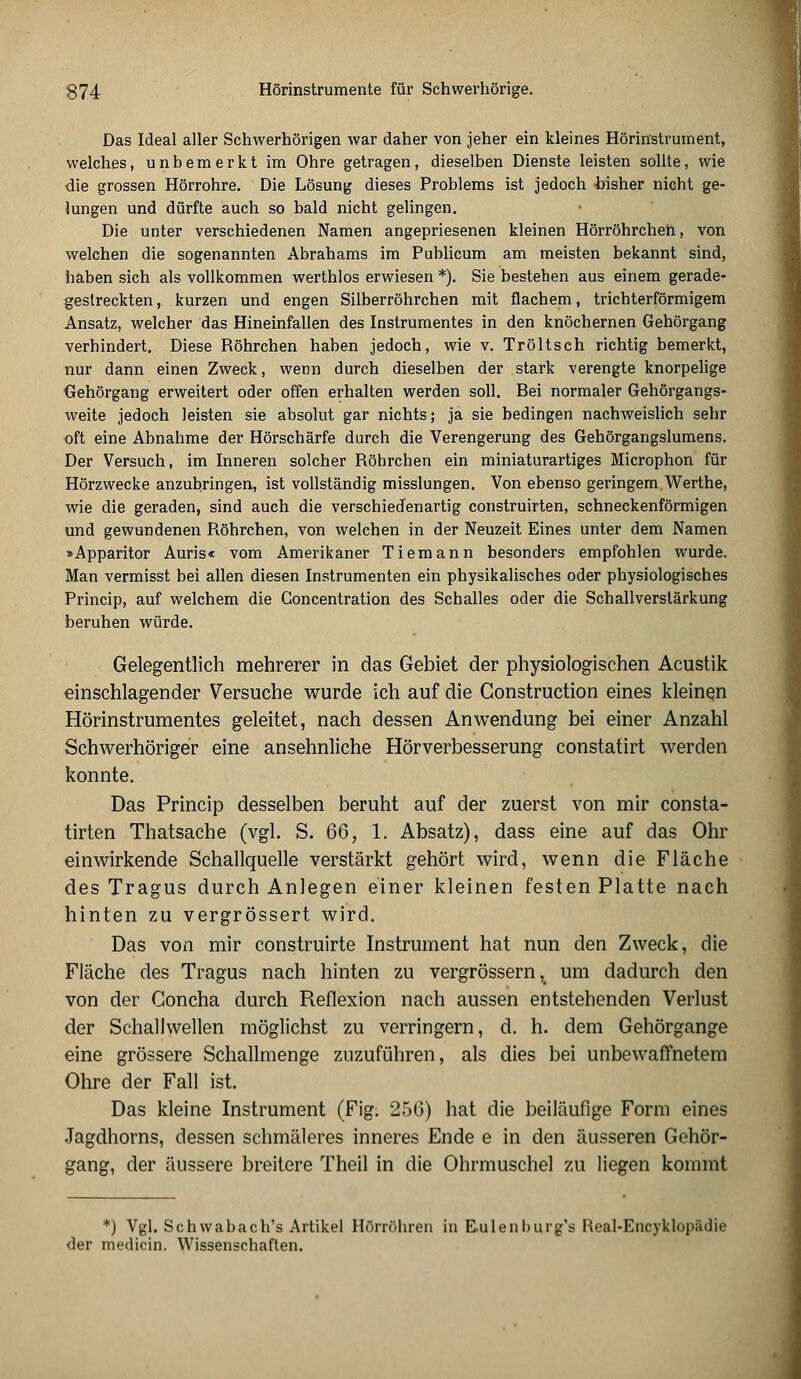 Das Ideal aller Schwerhörigen war daher von jeher ein kleines Hörinstrument, welches, unbemerkt im Ohre getragen, dieselben Dienste leisten sollte, wie die grossen Hörrohre. Die Lösung dieses Problems ist jedoch bisher nicht ge- lungen und dürfte auch so bald nicht gelingen. Die unter verschiedenen Namen angepriesenen kleinen Hörröhrcheh, von welchen die sogenannten Abrahams im Publicum am meisten bekannt sind, haben sich als vollkommen werthlos erwiesen *). Sie bestehen aus einem gerade- geslreckten, kurzen und engen Silberröhrchen mit flachem, trichterförmigem Ansatz, welcher das Hineinfallen des Instrumentes in den knöchernen Gehörgang verhindert. Diese Röhrchen haben jedoch, wie v. Tröltsch richtig bemerkt, nur dann einen Zweck, wenn durch dieselben der stark verengte knorpelige Gehörgang erweitert oder offen erhalten werden soll. Bei normaler Gehörgangs- weite jedoch leisten sie absolut gar nichts; ja sie bedingen nachweislich sehr oft eine Abnahme der Hörschärfe durch die Verengerung des Gehörgangslumens. Der Versuch, im Inneren solcher Röhrchen ein miniaturartiges Microphon für Hörzwecke anzubringen, ist vollständig misslungen. Von ebenso geringem Werthe, wie die geraden, sind auch die verschiedenartig construirten, schneckenförmigen und gewundenen Röhrchen, von welchen in der Neuzeit Eines unter dem Namen »Apparitor Auris« vom Amerikaner Tiemann besonders empfohlen wurde. Man vermisst bei allen diesen Instrumenten ein physikalisches oder physiologisches Princip, auf welchem die Concentration des Schalles oder die Schallverstärkung beruhen würde. Gelegentlich mehrerer in das Gebiet der physiologischen Acustik einschlagender Versuche wurde ich auf die Construction eines kleinen Hörinstrumentes geleitet, nach dessen Anwendung bei einer Anzahl Schwerhöriger eine ansehnliche Hörverbesserung constatirt werden konnte. Das Princip desselben beruht auf der zuerst von mir consta- tirten Thatsache (vgl. S. QQ, 1. Absatz), dass eine auf das Ohr einwirkende Schallquelle verstärkt gehört wird, wenn die Fläche des Tragus durch Anlegen einer kleinen festen Platte nach hinten zu vergrössert wird. Das von mir construirte Instrument hat nun den Zweck, die Fläche des Tragus nach hinten zu vergrössern, um dadurch den von der Goncha durch Reflexion nach aussen entstehenden Verlust der Schallwellen möglichst zu verringern, d. h. dem Gehörgange eine grössere Schallmenge zuzuführen, als dies bei unbewaffnetem Ohre der Fall ist. Das kleine Instrument (Fig. 256) hat die beiläufige Form eines Jagdhorns, dessen schmäleres inneres Ende e in den äusseren Gehör- gang, der äussere breitere Theil in die Ohrmuschel zu liegen kommt *) Vgl. Schwabach's Artikel Hörrohren in Eulenburg's Real-Encyklopädie der medicin. Wissenschaften.