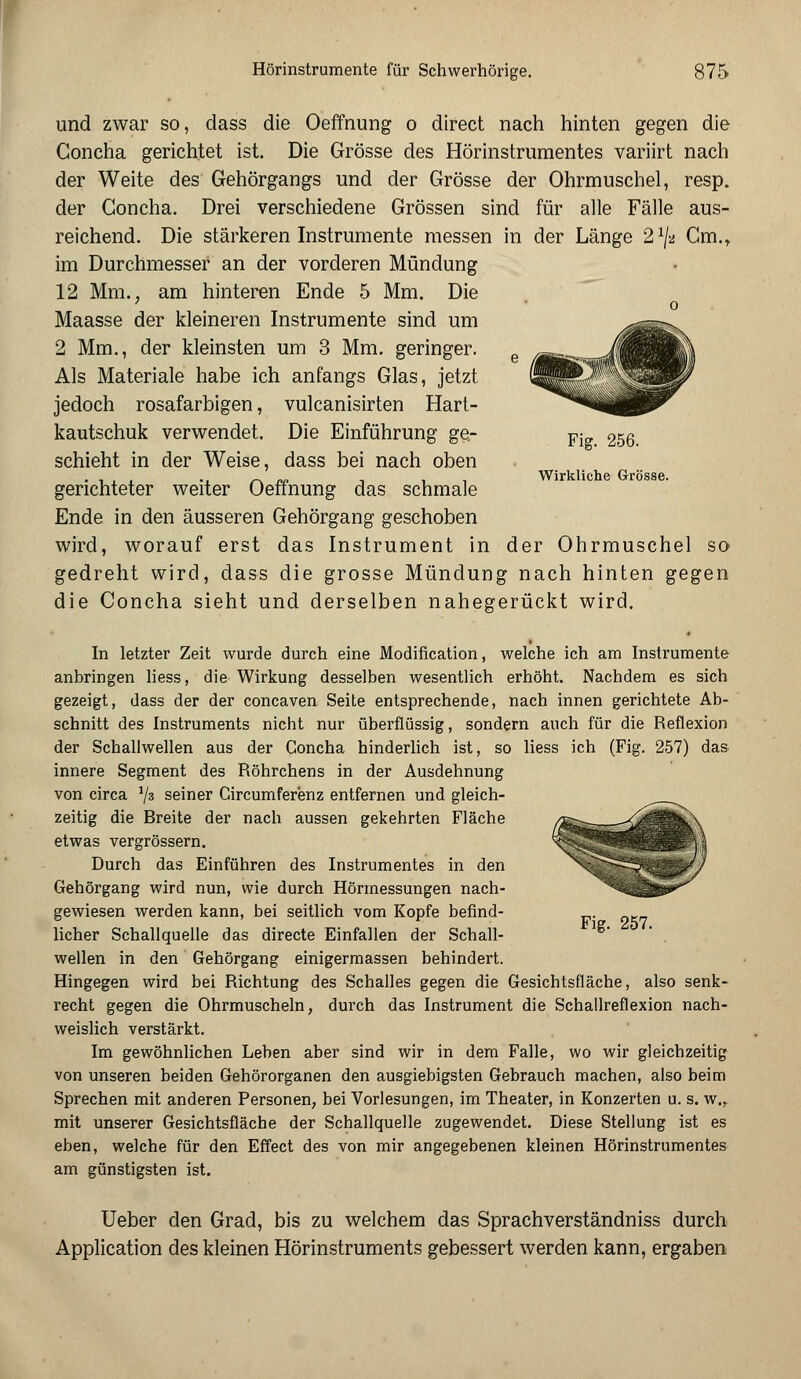 und zwar so, dass die Oeffnung o direct nach hinten gegen die Concha gerichtet ist. Die Grösse des Hörinstrumentes variirt nach der Weite des Gehörgangs und der Grösse der Ohrmuschel, resp. der Concha. Drei verschiedene Grössen sind für alle Fälle aus- reichend. Die stärkeren Instrumente messen in der Länge 2x/a Cm., im Durchmesser an der vorderen Mündung 12 Mm.; am hinteren Ende 5 Mm. Die Maasse der kleineren Instrumente sind um 2 Mm., der kleinsten um 3 Mm. geringer. Als Materiale habe ich anfangs Glas, jetzt jedoch rosafarbigen, vulcanisirten Hart- kautschuk verwendet. Die Einführung ge- schieht in der Weise, dass bei nach oben gerichteter weiter Oeffnung das schmale Ende in den äusseren Gehörgang geschoben wird, worauf erst das Instrument in der Ohrmuschel so gedreht wird, dass die grosse Mündung nach hinten gegen die Concha sieht und derselben nahegerückt wird. Fig. 256. Wirkliche Grösse. In letzter Zeit wurde durch eine Modification, welche ich am Instrumente anbringen liess, die Wirkung desselben wesentlich erhöht. Nachdem es sich gezeigt, dass der der concaven Seite entsprechende, nach innen gerichtete Ab- schnitt des Instruments nicht nur überflüssig, sondern auch für die Reflexion der Schallwellen aus der Concha hinderlich ist, so liess ich (Fig. 257) das innere Segment des Röhrchens in der Ausdehnung von circa i/z seiner Circumferenz entfernen und gleich- zeitig die Breite der nach aussen gekehrten Fläche etwas vergrössern. Durch das Einführen des Instrumentes in den Gehörgang wird nun, wie durch Hörmessungen nach- gewiesen werden kann, bei seitlich vom Kopfe befind- licher Schallquelle das directe Einfallen der Schall- wellen in den Gehörgang einigermassen behindert. Hingegen wird bei Richtung des Schalles gegen die Gesichtsfläche, also senk- recht gegen die Ohrmuscheln, durch das Instrument die Schallreflexion nach- weislich verstärkt. Im gewöhnlichen Leben aber sind wir in dem Falle, wo wir gleichzeitig von unseren beiden Gehörorganen den ausgiebigsten Gebrauch machen, also beim Sprechen mit anderen Personen, bei Vorlesungen, im Theater, in Konzerten u. s. w„ mit unserer Gesichtsfläche der Schallquelle zugewendet. Diese Stellung ist es eben, welche für den Effect des von mir angegebenen kleinen Hörinstrumentes am günstigsten ist. Fig. 257. Ueber den Grad, bis zu welchem das Sprachverständniss durch Application des kleinen Hörinstruments gebessert werden kann, ergaben