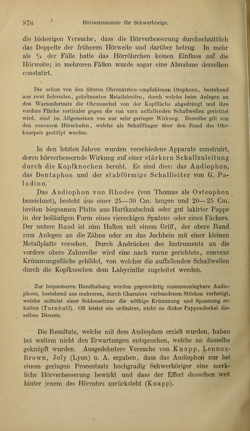 die bisherigen Versuche, dass die Hörverbesserung durchschnittlich das Doppelte der früheren Hörweite und darüber betrug. In mehr als lji der Fälle hatte das Hörröhrchen keinen Einfluss auf die Hörweite; in mehreren Fällen wurde sogar eine Abnahme derselben constatirt. Die schon von den älteren Ohrenärzten- empfohlenen Otophone, bestehend aus zwei federnden, gekrümmten Metallstreifen, durch welche beim Anlegen an den Warzenfortsatz die Ohrmuschel von der Kopffläche abgedrängt und ihre vordere Fläche verticaler gegen die von vorn auffallenden Schallwellen gerichtet wird, sind im Allgemeinen von nur sehr geringer Wirkung. Dasselbe gilt von den concaven Hörschalen, welche als Schallfänger über den Rand des Ohr- knorpels gestülpt werden. In den letzten Jahren wurden verschiedene Apparate construirt, deren hörverbessernde Wirkung auf einer stärkern Schallzuleitung durch die Kopfknochen beruht. Es sind dies: das Audiophon, das Dentaphon und der stabförmige Schallleiter von G. Pa- ladino. Das Audiophon von Rhodes (von Thomas als Osteophon bezeichnet), besteht aus einer 25—30 Cm. langen und 20—25 Cm. breiten biegsamen Platte aus Hartkautschuk oder gut lakirter Pappe in der beiläufigen Form eines viereckigen Spatens oder eines Fächers. Der untere Rand ist zum Halten mit einem Griff, der obere Rand zum Anlegen an die Zähne oder an das Jochbein mit einer kleinen Metallplatte versehen. Durch Andrücken des Instruments an die vordere obere Zahnreihe wird eine nach vorne gerichtete, convexe Krümmungsfläche gebildet, von welcher die auffallenden Schallwellen durch die Kopfknochen dem Labyrinthe zugeleitet werden. Zur bequemeren Handhabung werden gegenwärtig zusammenlegbare Audio- phons, bestehend aus mehreren, durch Charniere verbundenen Stücken verfertigt, welche mittelst einer Seidenschnur die nöthige Krümmung und Spannung er- halten (Turnbull). Oft leistet ein ordinärer, nicht zu dicker Pappendeckel die- selben Dienste. Die Resultate, welche mit dem Audiophon erzielt wurden, haben bei weitem nicht den Erwartungen entsprochen, welche an dasselbe geknüpft wurden. Ausgedehntere Versuche von Knapp, Lennox- Brown, Joly (Lyon) u. A. ergaben, dass das Audiophon nur bei einem geringen Procentsatz hochgradig Schwerhöriger eine merk- liche Hörverbesserung bewirkt und dass der Effect desselben weit hinter jenem des Hörrohrs zurücksteht (Knapp).