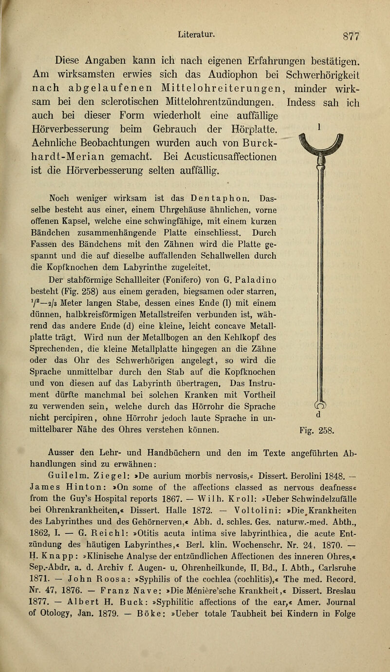 Diese Angaben kann ich nach eigenen Erfahrungen bestätigen. Am wirksamsten erwies sich das Audiophon bei Schwerhörigkeit nach abgelaufenen Mittelohreiterungen, minder wirk- sam bei den sclerotischen Mittelohrentzündungen. Indess sah ich auch bei dieser Form wiederholt eine auffällige Hörverbesserung beim Gebrauch der Hörplatte. Aehnliche Beobachtungen wurden auch von Burck- hardt-Merian gemacht. Bei Acusticusaffectionen ist die Hörverbesserung selten auffällig. Noch weniger wirksam ist das Dentaphon. Das- selbe besteht aus einer, einem Uhrgehäuse ähnlichen, vorne offenen Kapsel, welche eine schwingfähige, mit einem kurzen Bändchen zusammenhängende Platte einschliesst. Durch Fassen des Bändchens mit den Zähnen wird die Platte ge- spannt und die auf dieselbe auffallenden Schallwellen durch die Kopfknochen dem Labyrinthe zugeleitet. Der stabförmige Schallleiter (Fonifero) von G. Paladino besteht (Fig. 258) aus einem geraden, biegsamen oder starren, 72—2/3 Meter langen Stabe, dessen eines Ende (1) mit einem dünnen, halbkreisförmigen Metallstreifen verbunden ist, wäh- rend das andere Ende (d) eine kleine, leicht concave Metall- platte trägt. Wird nun der Metallbogen an den Kehlkopf des Sprechenden, die kleine Metallplatte hingegen an die Zähne oder das Ohr des Schwerhörigen angelegt, so wird die Sprache unmittelbar durch den Stab auf die Kopfknochen und von diesen auf das Labyrinth übertragen, Das Instru- ment dürfte manchmal bei solchen Kranken mit Vortheil zu verwenden sein, welche durch das Hörrohr die Sprache nicht percipiren, ohne Hörrohr jedoch laute Sprache in un- mittelbarer Nähe des Ohres verstehen können. <3> d Fig. 258. Ausser den Lehr- und Handbüchern und den im Texte angeführten Ab- handlungen sind zu erwähnen: Guilelm. Ziegel: >De aurium morbis nervosis,« Dissert. Berolinj 1848. — James Hinton: »On some of the affections classed as nervous deafness« from the Guy's Hospital reports 1867. — Wilh. Kroll: »Ueber Schwindelzufälle bei Ohrenkrankheiten,« Dissert. Halle 1872. — Voltolini: »Die,Krankheiten des Labyrinthes und des Gehörnerven,« Abh. d. schles. Ges. naturw.-med. Abth., 1862, I. — G. Reichl: »Otitis acuta intima sive labyrinthica, die acute Ent- zündung des häutigen Labyrinthes,« Berl. klin. Wochenschr. Nr. 24, 1870. — H. Knapp : »Klinische Analyse der entzündlichen Affectionen des inneren Ohres,« Sep.-Abdr. a. d. Archiv f. Augen- u. Ohrenheilkunde, II. Bd., I. Abth., Carlsruhe 1871. — John Roosa: »Syphilis of the Cochlea (cochlitis),« The med. Record. Nr. 47, 1876. — Franz Nave: »Die M6niere'sche Krankheit,« Dissert. Breslau 1877. — Albert H. Bück: »Syphilitic affections of the ear;« Amer. Journal of Otology, Jan. 1879. — Böke: »Ueber totale Taubheit bei Kindern in Folge