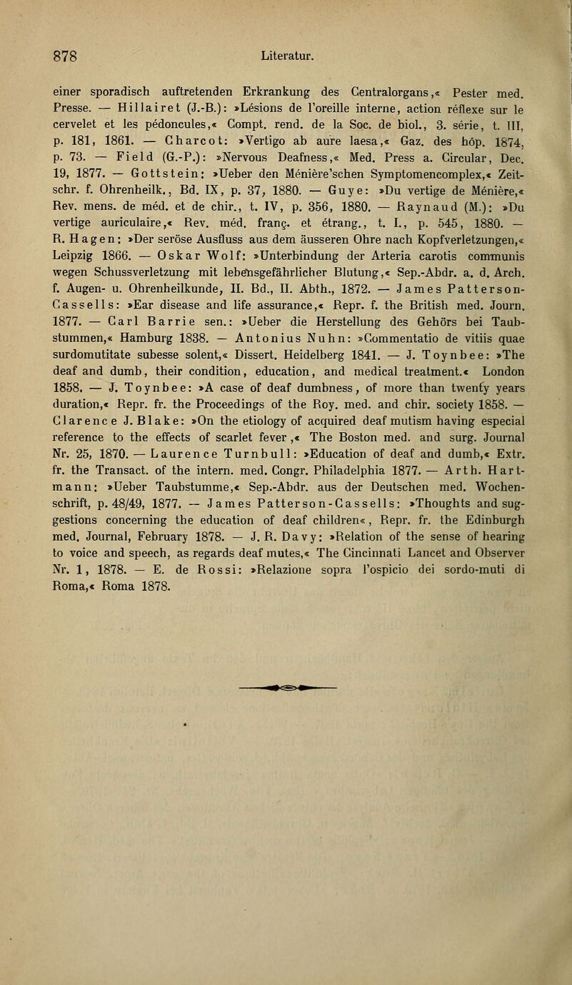 einer sporadisch auftretenden Erkrankung des Gentralorgans,« Pester med. Presse. — Hillairet (J.-B.): »Lesions de l'oreille interne, action reflexe sur le cervelet et les pedoncules,« Compt. rend. de la Soc. de biol., 3. serie, t. III, p. 181, 1861. — Gharcot: »Vertigo ab aure laesa,« Gaz. des höp. 1874, p. 73. — Field (G.-P.): »Nervous Deafness,« Med. Press a. Gircular, Dec. 19, 1877. — Gottstein: »Ueber den Meniere'schen Symptomencomplex,« Zeit- schr. f. Ohrenheilk., Bd. IX, p. 37, 1880. — Guye: »Du vertige de Meniere,« Rev. mens, de med. et de chir., t. IV, p. 356, 1880. — Raynaud (M.): »Du vertige auriculaire,« Rev. med. franc. et etrang., t. I., p. 545, 1880. — R. Hagen: »Der seröse Ausfiuss aus dem äusseren Ohre nach Kopfverletzungen,« Leipzig 1866. — Oskar Wolf: »Unterbindung der Arteria carotis communis wegen SehussVerletzung mit lebensgefährlicher Blutung,« Sep.-Abdr. a. d. Arch. f. Augen- u. Ohrenheilkunde, IL Bd., IL Abth., 1872. — James Patterson- Gassells: »Ear disease and life assurance,« Repr. f. the British med. Joürn. 1877. — Carl Barrie sen.: »Ueber die Herstellung des Gehörs bei Taub- stummen,« Hamburg 1838. — Antonius Nuhn: »Gommentatio de vitiis quae surdomutitate subesse solent,« Dissert. Heidelberg 1841. — J. Toynbee: »The deaf and dumb, their condition, education, and medical treatment.« London 1858. — J. Toynbee: »A case of deaf dumbness, of more than twenfy years duration,« Repr. fr. the Proceedings of the Roy. med. and chir. society 1858. — Glarence J. Blake: »On the etiology of acquired deaf mutism having especial reference to the effects of scarlet fever ,« The Boston med. and surg. Journal Nr. 25, 1870. — Lauren ce Turnbull: »Education of deaf and dumb,« Extr. fr. the Transact. of the intern, med. Gongr. Philadelphia 1877. — Arth. Hart- mann: »Ueber Taubstumme,« Sep.-Abdr. aus der Deutschen med. Wochen- schrift, p. 48/49, 1877. — James Patterson-Cassells: »Thoughts and sug- gestions concerning the education of deaf children«, Repr. fr. the Edinburgh med. Journal, February 1878. — J. R. Davy: »Relation of the sense of hearing to voiee and speech, as regards deaf mutes,« The Cincinnati Lancet and Observer Nr. 1, 1878. — E. de Rossi: »Relazione sopra l'ospicio dei sordo-muti di Roma,« Roma 1878.