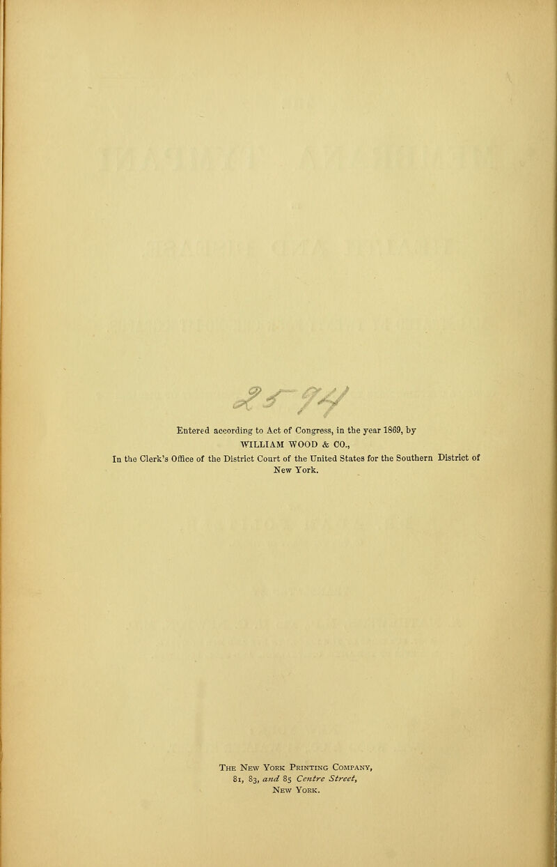 ,*v ,.. Entered according to Act of Congress, in the year 1869, by WILLIAM WOOD & 00., In the Clerk's Office of the District Court of the United States for the Southern District of New York. The New York Printing Company, 81, 83, and 85 Centre Street, New York.