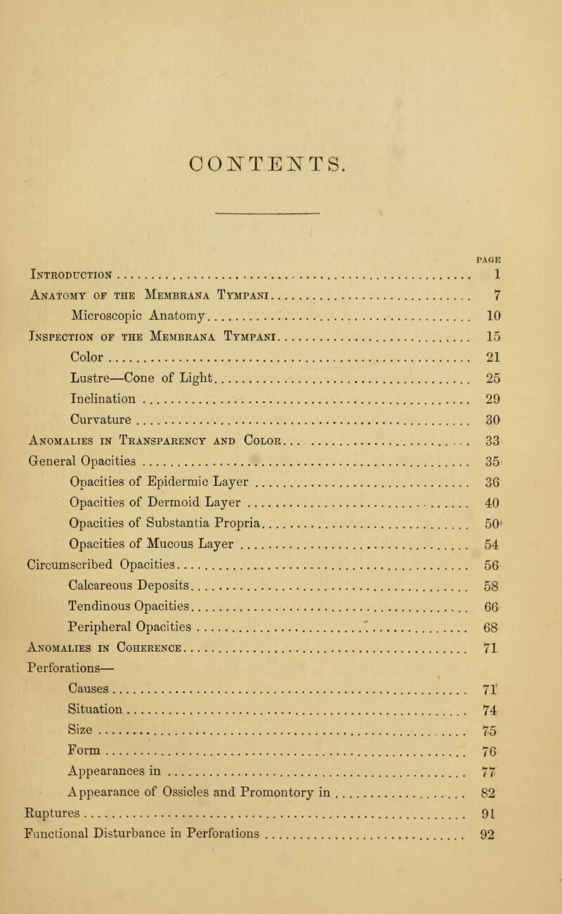 CONTENTS. PAGE Introduction 1 Anatomy of the Membrana Tympani 7 Microscopic Anatomy 10 Inspection op the Membrana Tympani 15 Color 21 Lustre—Cone of Light 25 Inclination 29 Curvature 30 Anomalies in Transparency and Color 33 General Opacities 35 Opacities of Epidermic Layer 36 Opacities of Dermoid Layer 40 Opacities of Substantia Propria 50' Opacities of Mucous Layer 54 Circumscribed Opacities 56 Calcareous Deposits 58 Tendinous Opacities 66 Peripheral Opacities '. 68 Anomalies in Coherence 71 Perforations— Causes 71' Situation 74 Size 75 Form 76 Appearances in 77 Appearance of Ossicles and Promontory in 82 Ruptures 91 Functional Disturbance in Perforations 92