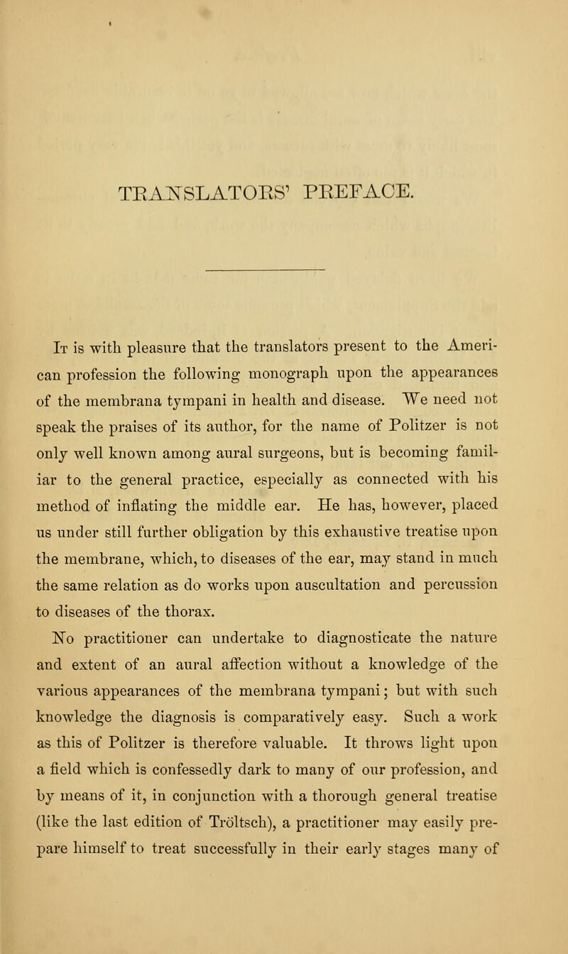 TEA^SLATOES' PEEFACE. It is with pleasure that the translators present to the Ameri- can profession the following monograph upon the appearances of the membrana tympani in health and disease. We need not speak the praises of its author, for the name of Politzer is not only well known among aural surgeons, but is becoming famil- iar to the general practice, especially as connected with his method of inflating the middle ear. He has, however, placed us under still further obligation by this exhaustive treatise upon the membrane, which, to diseases of the ear, may stand in much the same relation as do works upon auscultation and percussion to diseases of the thorax. ~No practitioner can undertake to diagnosticate the nature and extent of an aural affection without a knowledge of the various appearances of the membrana tympani; but with such knowledge the diagnosis is comparatively easy. Such a work as this of Politzer is therefore valuable. It throws light upon a field which is confessedly dark to many of our profession, and by means of it, in conjunction with a thorough general treatise (like the last edition of Troltsch), a practitioner may easily pre- pare himself to treat successfully in their early stages many of