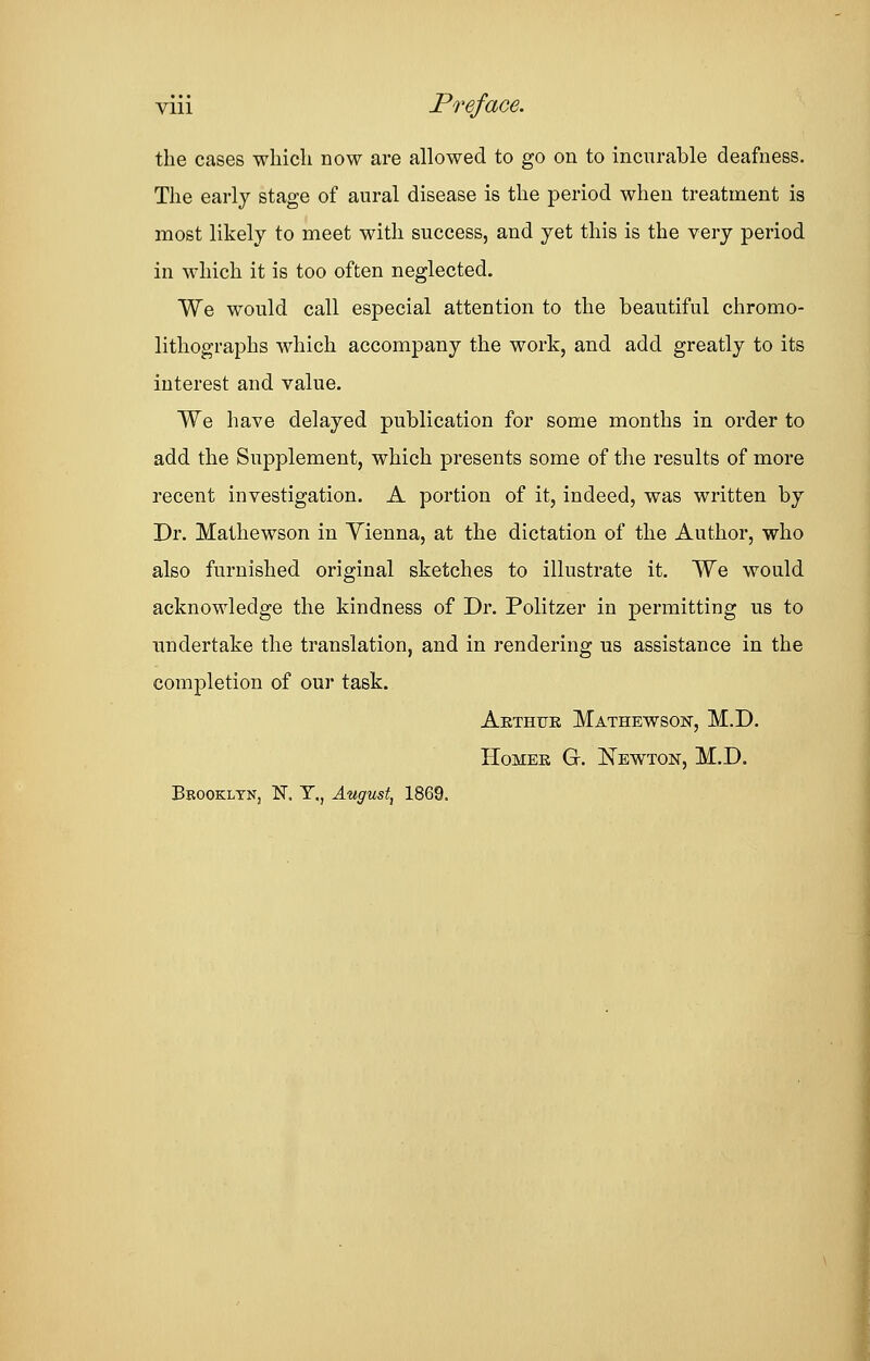 viii Preface. the cases which now are allowed to go on to incurable deafness. The early stage of aural disease is the period when treatment is most likely to meet with success, and yet this is the very period in which it is too often neglected. We would call especial attention to the beautiful chromo- lithographs which accompany the work, and add greatly to its interest and value. We have delayed publication for some months in order to add the Supplement, which presents some of the results of more recent investigation. A portion of it, indeed, was written by Dr. Mathewson in Yienna, at the dictation of the Author, who also furnished original sketches to illustrate it. We would acknowledge the kindness of Dr. Politzer in permitting us to undertake the translation, and in rendering us assistance in the completion of our task. Arthur Mathewson, M.D. Homer G. Newton, M.D. Bbookltn, N. T.? August, 1869.