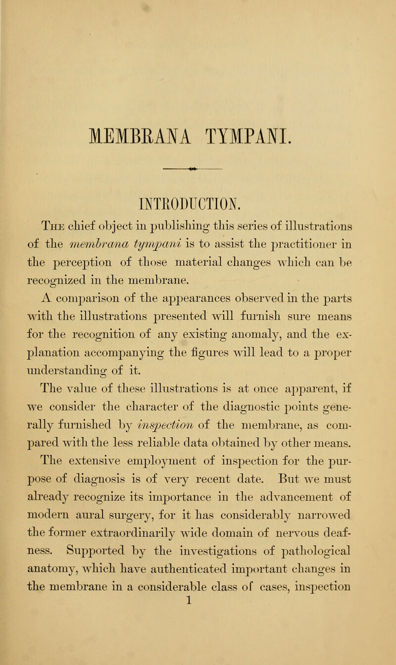 1EMBRAM TYMPANI. INTRODUCTION. The clrief object in publishing this series of illustrations of the membrana tympani is to assist the practitioner in the perception of those material changes which can be recognized in the membrane. A comparison of the apjjearances observed in the parts with the illustrations }3resented will furnish sure means for the recognition of any existing anomaly, and the ex- planation accompanying the figures will lead to a proper understanding of it. The value of these illustrations is at once apparent, if we consider the character of the diagnostic points gene- rally furnished by inspection of the membrane, as com- pared with the less reliable data obtained by other means. The extensive employment of inspection for the pur- pose of diagnosis is of very recent date. But we must already recognize its importance in the advancement of modern aural surgery, for it has considerably narrowed the former extraordinarily wide domain of nervous deaf- ness. Supported by the investigations of pathological anatomy, which have authenticated important changes in the membrane in a considerable class of cases, inspection