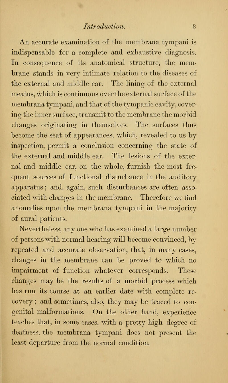 An accurate examination of the membrana tympani is indispensable for a complete and exhaustive diagnosis. In consequence of its anatomical structure, the mem- brane stands in very intimate relation to the diseases of the external and middle ear. The lining of the external meatus, which is continuous over the external surface of the membrana tympani, and that of the tympanic cavity, cover- ing the inner surface, transmit to the membrane the morbid changes originating in themselves. The surfaces thus become the seat of appearances, which, revealed to us by insj)ection, permit a conclusion concerning the state of the external and middle ear. The lesions of the exter- nal and middle ear, on the whole, furnish the most fre- quent sources of functional disturbance in the auditory apparatus; and, again, such disturbances are often asso- ciated with changes in the membrane. Therefore we find anomalies upon the membrana tympani in the majority of aural patients. Nevertheless, any one who has examined a large number of persons with normal hearing will become convinced, by repeated and accurate observation, that, in many cases, changes in the membrane can be proved to which no impairment of function whatever corresponds. These changes may be the results of a morbid process which has run its course at an earlier date with complete re- covery ; and sometimes, also, they may be traced to con- genital malformations. On the other hand, experience teaches that, in some cases, with a pretty high degree of deafness, the membrana tympani does not present the least departure from the normal condition.