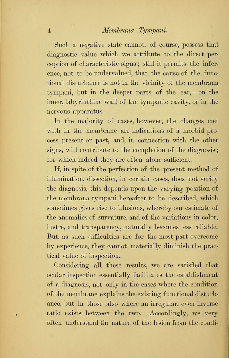 Such a negative state cannot, of course, possess that diagnostic value which we attribute to the direct per- ception of characteristic signs; still it permits the infer- ence, not to be undervalued, that the cause of the func- tional disturbance is not in the vicinity of the membrana tympani, but in the deeper parts of the ear,—on the inner, labyrinthine wall of the tympanic cavity, or in the nervous apparatus. In the majority of cases, however, the changes met with in the membrane are indications of a morbid pro- cess present or past, and, in connection with the other signs, will contribute to the completion of the diagnosis; for which indeed they are often alone sufficient. If, in spite of the perfection of the present method of illumination, dissection, in certain cases, does not verify the diagnosis, this depends upon the varying position of the membrana tympani hereafter to be described, which sometimes gives rise to illusions, whereby our estimate of the anomalies of curvature, and of the variations in color, lustre, and transparency, naturally becomes less reliable. But, as such difficulties are for the most part overcome by experience, they cannot materially diminish the prac- tical value of inspection. Considering all these results, we are satisfied that ocular inspection essentially facilitates the establishment of a diagnosis, not only in the cases where the condition of the membrane explains the existing functional disturb- ance, but in those also where an irregular, even inverse ratio exists between the two. Accordingly, we very often understand the nature of the lesion from the condi-