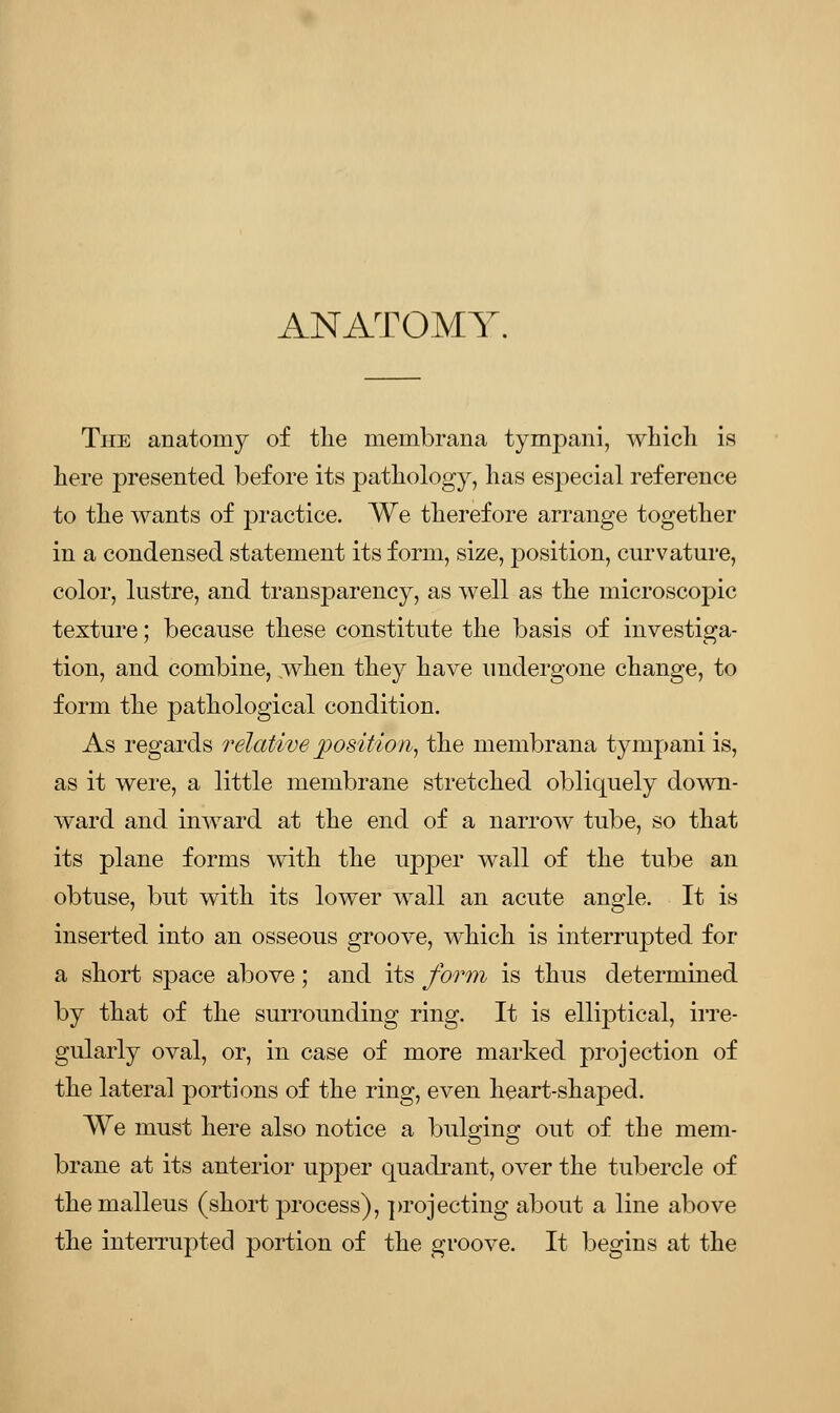 ANATOMY. The anatomy of the membrana tympani, which is here presented before its pathology, has especial reference to the wants of practice. We therefore arrange together in a condensed statement its form, size, position, curvature, color, lustre, and transparency, as well as the microscopic texture; because these constitute the basis of investiga- tion, and combine, when they have undergone change, to form the pathological condition. As regards relative position, the membrana tympani is, as it were, a little membrane stretched obliquely down- ward and inward at the end of a narrow tube, so that its plane forms with the upper wall of the tube an obtuse, but with its lower wall an acute angle. It is inserted into an osseous groove, which is interrupted for a short space above; and its form is thus determined by that of the surrounding ring. It is elliptical, irre- gularly oval, or, in case of more marked projection of the lateral portions of the ring, even heart-shaped. We must here also notice a bulo-insr out of the mem- brane at its anterior upper quadrant, over the tubercle of the malleus (short process), projecting about a line above the interrupted portion of the groove. It begins at the