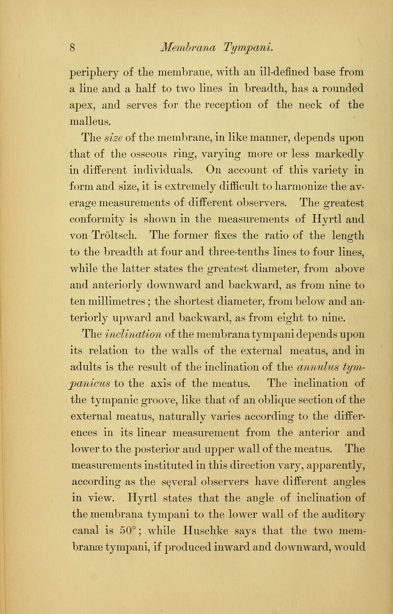 periphery of the membrane, with an ill-defined base from a line and a half to two lines in breadth, has a rounded apex, and serves for the reception of the neck of the malleus. The size of the membrane, in like manner, depends upon that of the osseous ring, varying more or less markedly in different individuals. On account of this variety in form and size, it is extremely difficult to harmonize the av- erage measurements of different observers. The greatest conformity is shown in the measurements of Hyrtl and von Troltsch. The former fixes the ratio of the length to the breadth at four and three-tenths lines to four lines, while the latter states the greatest diameter, from above and anteriorly downward and backward, as from nine to ten millimetres; the shortest diameter, from below and an- teriorly upward and backward, as from eight to nine. The inclination of the membrana tympani depends upon its relation to the walls of the external meatus, and in adults is the result of the inclination of the annulus tym- panicus to the axis of the meatus. The inclination of the tympanic groove, like that of an oblique section of the external meatus, naturally varies according to the differ- ences in its linear measurement from the anterior and lower to the posterior and upper wall of the meatus. The measurements instituted in this direction vaiy, apparently, according as the several observers have different angles in view. Hyrtl states that the angle of inclination of the membrana tympani to the lower wall of the auditory canal is 50°; while Huschke says that the two mem- brange tympani, if produced inward and downward, would