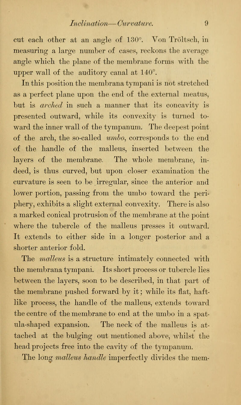 cut each other at an angle of 130°. Von Trdltsch, in measuring a large number of cases, reckons the average angle which the plane of the membrane forms with the upper wall of the auditory canal at 140°. In this position the membrana tympani is not stretched as a perfect plane upon the end of the external meatus, but is arched in such a manner that its concavity is presented outward, while its convexity is turned to- ward the inner wall of the tympanum. The deepest point of the arch, the so-called umbo, corresponds to the end of the handle of the malleus, inserted between the layers of the membrane. The whole membrane, in- deed, is thus curved, but upon closer examination the curvature is seen to be irregular, since the anterior and lower j3ortion, passing from the umbo toward the peri- phery, exhibits a slight external convexity. There is also a marked conical protrusion of the membrane at the point where the tubercle of the malleus presses it outward. It extends to either side in a longer posterior and a shorter anterior fold. The malleus is a structure intimately connected with the niembrana tympani. Its short process or tubercle lies between the layers, soon to be described, in that part of the membrane pushed forward by it; while its flat, haft- like process, the handle of the malleus, extends toward the centre of the membrane to end at the umbo in a spat- ula-shaped expansion. The neck of the malleus is at- tached at the bulging out mentioned above, whilst the head projects free into the cavity of the tympanum. The long malleus handle imperfectly divides the mem-