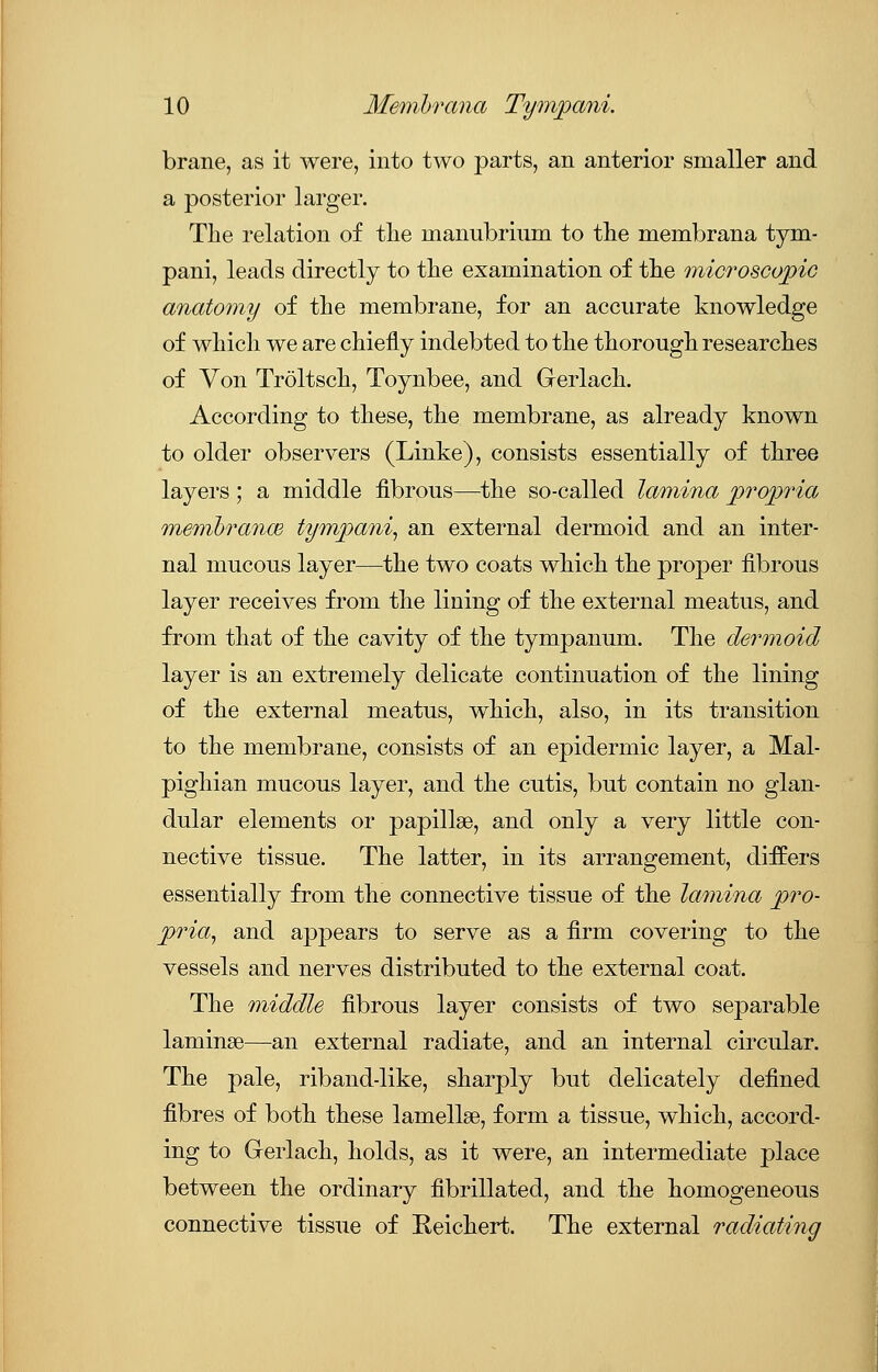 brane, as it were, into two parts, an anterior smaller and a posterior larger. The relation of the manubrium to the membrana tym- pani, leads directly to the examination of the microscopic anatomy of the membrane, for an accurate knowledge of which we are chiefly indebted to the thorough researches of Von Troltsch, Toynbee, and Gerlach. According to these, the membrane, as already known to older observers (Linke), consists essentially of three layers ; a middle fibrous—the so-called lamina propria membranw tympani, an external dermoid and an inter- nal mucous layer—the two coats which the proper fibrous layer receives from the lining of the external meatus, and from that of the cavity of the tympanum. The dermoid layer is an extremely delicate continuation of the lining of the external meatus, which, also, in its transition to the membrane, consists of an epidermic layer, a Mal- pighian mucous layer, and the cutis, but contain no glan- dular elements or papillae, and only a very little con- nective tissue. The latter, in its arrangement, differs essentially from the connective tissue of the lamina pro- pria, and appears to serve as a firm covering to the vessels and nerves distributed to the external coat. The middle fibrous layer consists of two separable laniinse—an external radiate, and an internal circular. The pale, riband-like, sharply but delicately defined fibres of both these lamellae, form a tissue, which, accord- ing to Gerlach, holds, as it were, an intermediate place between the ordinary fibrillated, and the homogeneous connective tissue of Reichert. The external radiating