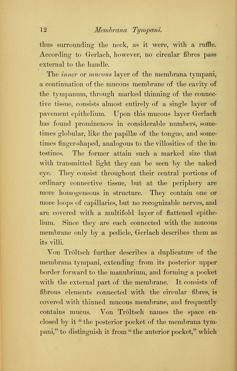thus surrounding the neck, as it were, with a ruffle. According to Gerlach, however, no circular fibres pass external to the handle. The inner or mucous layer of the membrana tympani, a continuation of the mucous membrane of the cavity of the tympanum, through marked thinning of the connec- tive tissue, consists almost entirely of a single layer of pavement epithelium. Upon this mucous layer Gerlach has found prominences in considerable numbers, some- times globular, like the pajoillse of the tongue, and some- times finger-shaped, analogous to the villosities of the in- testines. The former attain such a marked size that with transmitted light they can be seen by the naked eye. They consist throughout their central portions of ordinary connective tissue, but at the periphery are more homogeneous in structure. They contain one or more loops of capillaries, but no recognizable nerves, and are covered with a multifold layer of flattened epithe- lium. Since they are each connected with the mucous membrane only by a pedicle, Gerlach describes them as its villi. Von Troltsch further describes a duplicature of the membrana tympani, extending from its posterior upper border forward to the manubrium, and forming a pocket with the external part of the membrane. It consists of fibrous elements connected with the circular fibres, is covered with thinned mucous membrane, and frequently contains mucus. Von Troltsch names the space en- closed by it the posterior pocket of the membrana tym- pani, to distinguish it from the anterior pocket, which