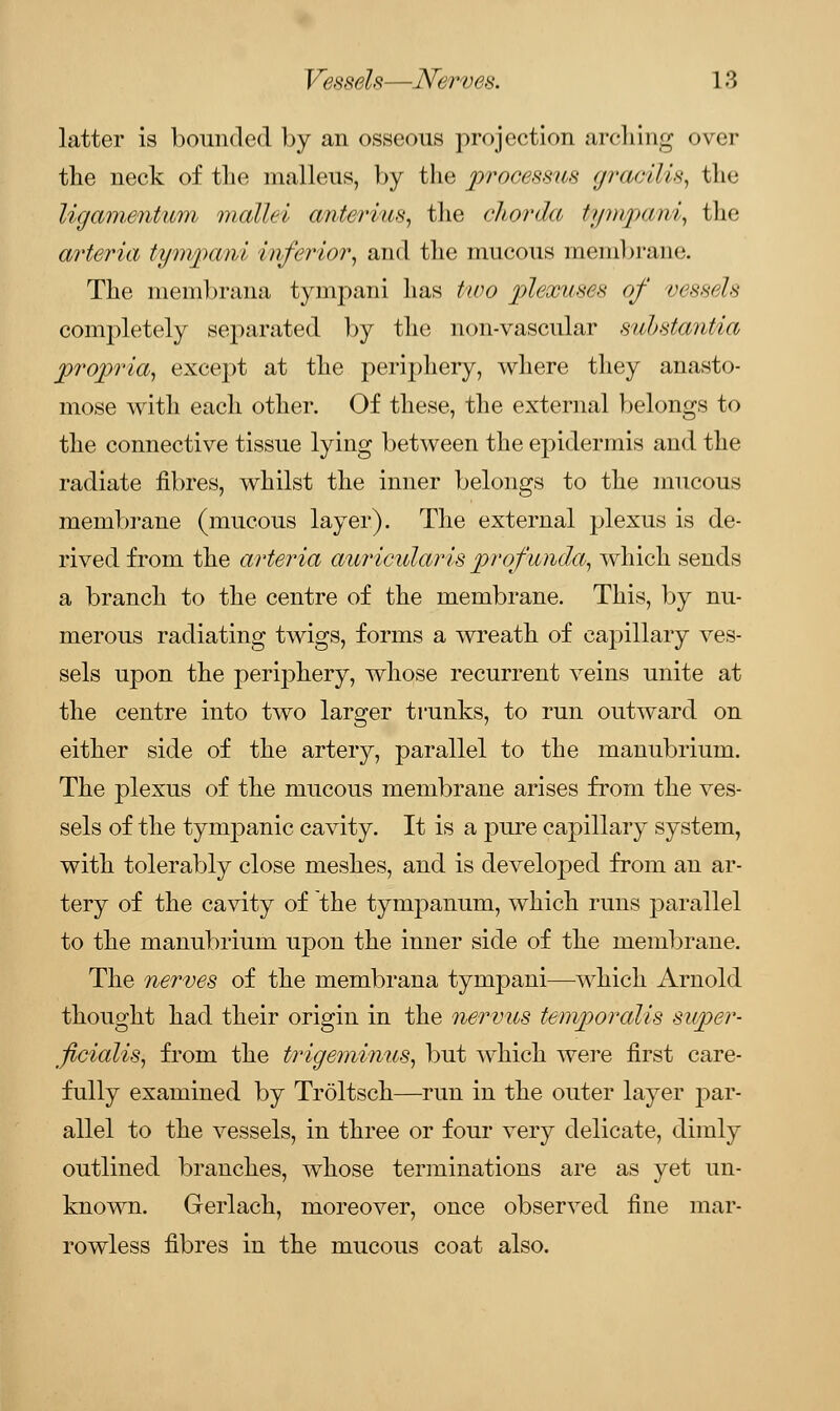 latter is bounded by an osseous projection arching over the neck of the malleus, by the processus gracilis, the ligamentwn mallei anterius, the chorda ti/nrpani, the arteria tympani inferior, and the mucous membrane. The membrana tympani has two plexuses of vessels completely separated by the non-vascular substantia propria, except at the periphery, where they anasto- mose with each other. Of these, the external belongs to the connective tissue lying between the epidermis and the radiate fibres, whilst the inner belongs to the mucous membrane (mucous layer). The external plexus is de- rived from the arteria auricularis profunda, which sends a branch to the centre of the membrane. This, by nu- merous radiating twigs, forms a wreath of capillary ves- sels upon the periphery, whose recurrent veins unite at the centre into two larger trunks, to run outward on either side of the artery, parallel to the manubrium. The plexus of the mucous membrane arises from the ves- sels of the tympanic cavity. It is a pure capillary system, with tolerably close meshes, and is developed from an ar- tery of the cavity of the tympanum, which runs parallel to the manubrium upon the inner side of the membrane. The nerves of the membrana tympani—which Arnold thought had their origin in the nervus temporalis super- fetalis, from the trigeminus, but which were first care- fully examined by Troltsch—run in the outer layer par- allel to the vessels, in three or four very delicate, dimly outlined branches, whose terminations are as yet un- known. Gerlach, moreover, once observed fine mar- rowless fibres in the mucous coat also.