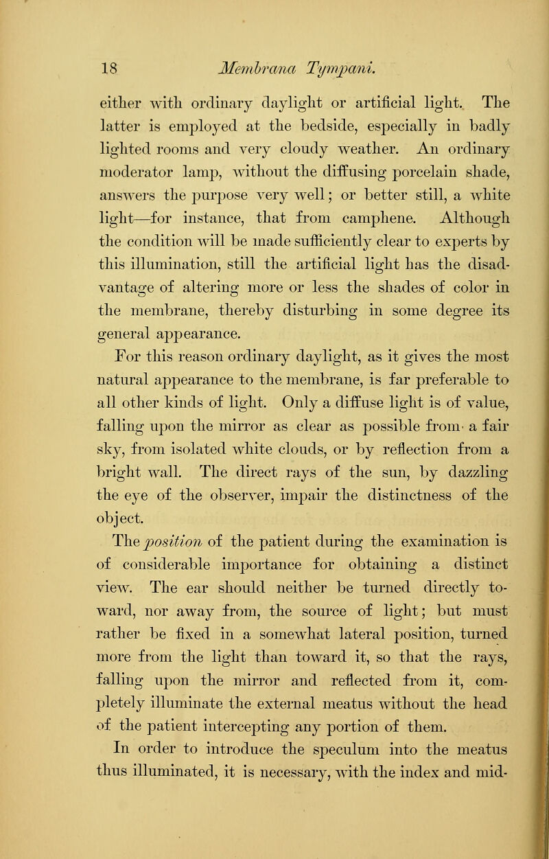 either with ordinary daylight or artificial light. The latter is employed at the bedside, especially in badly lighted rooms and very cloudy weather. An ordinary moderator lamp, without the diffusing porcelain shade, answers the purpose very well; or better still, a white light—for instance, that from camphene. Although the condition will be made sufficiently clear to experts by this illumination, still the artificial light has the disad- vantage of altering more or less the shades of color in the membrane, thereby disturbing in some degree its general appearance. For this reason ordinary daylight, as it gives the most natural appearance to the membrane, is far preferable to all other kinds of light. Only a diffuse light is of value, falling upon the mirror as clear as possible from- a fair sky, from isolated white clouds, or by reflection from a bright wall. The direct rays of the sun, by dazzling the eye of the observer, impair the distinctness of the object. The position of the patient during the examination is of considerable importance for obtaining a distinct view. The ear should neither be turned directly to- ward, nor away from, the source of light; but must rather be fixed in a somewhat lateral position, turned more from the light than toward it, so that the rays, falling upon the mirror and reflected from it, com- pletely illuminate the external meatus without the head of the patient intercepting any portion of them. In order to introduce the speculum into the meatus thus illuminated, it is necessary, with the index and mid-