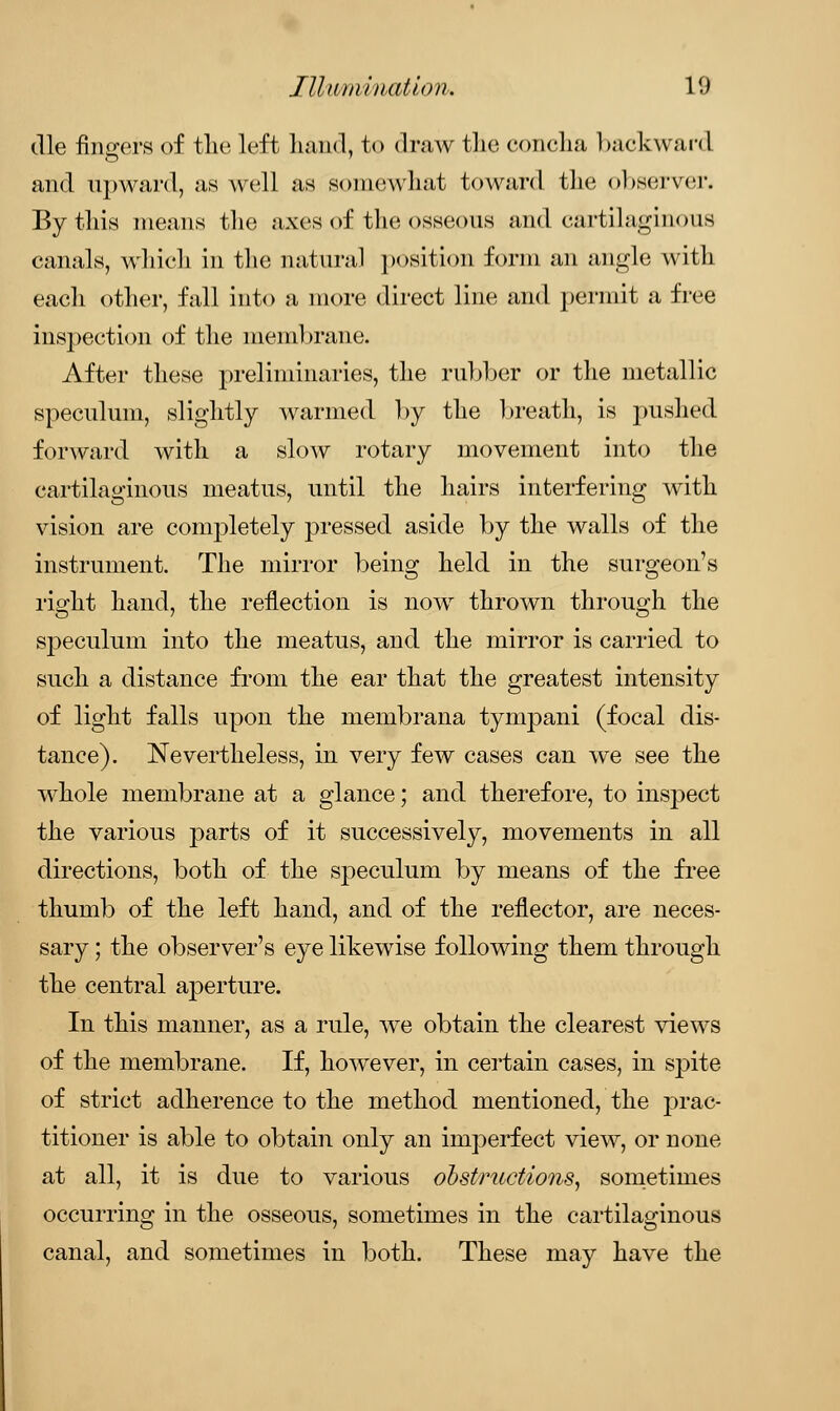 die fingers of the left hand, to draw the concha backward and upward, as well as somewhat toward tint observer. By this means the axes of the osseous and cartilaginous canals, which in the natural position form an angle with each other, fall into a more direct line and permit a free inspection of the membrane. After these preliminaries, the rubber or the metallic speculum, slightly warmed by the breath, is pushed forward with a slow rotary movement into the cartilaginous meatus, until the hairs interfering with vision are completely pressed aside by the walls of the instrument. The mirror being held in the surgeon's right hand, the reflection is now thrown through the sj)eculum into the meatus, and the mirror is carried to such a distance from the ear that the greatest intensity of light falls upon the membrana tympani (focal dis- tance). Nevertheless, in very few cases can we see the whole membrane at a glance; and therefore, to inspect the various parts of it successively, movements in all directions, both of the speculum by means of the free thumb of the left hand, and of the reflector, are neces- sary ; the observer's eye likewise following them through the central aperture. In this manner, as a rule, we obtain the clearest views of the membrane. If, however, in certain cases, in spite of strict adherence to the method mentioned, the prac- titioner is able to obtain only an imperfect view, or none at all, it is due to various obstructions, sometimes occurring in the osseous, sometimes in the cartilaginous canal, and sometimes in both. These may have the