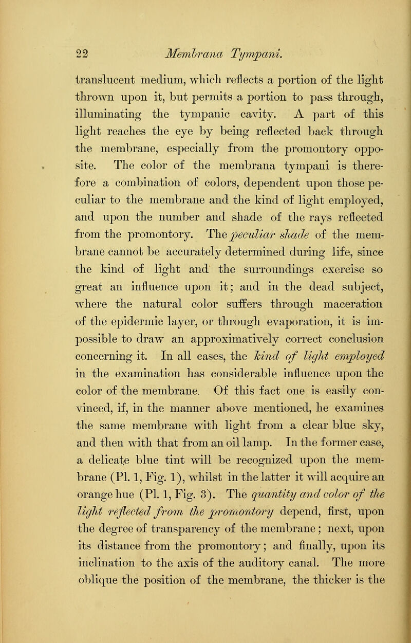 translucent medium, which reflects a portion of the light thrown upon it, but permits a portion to pass through, illuminating the tympanic cavity. A part of this light reaches the eye by being reflected back through the membrane, especially from the promontory oppo- site. The color of the membrana tympani is there- fore a combination of colors, dependent upon those pe- culiar to the membrane and the kind of light employed, and upon the number and shade of the rays reflected from the promontory. The peculiar shade of the mem- brane cannot be accurately determined during life, since the kind of light and the surroundings exercise so great an influence upon it; and in the dead subject, where the natural color suffers through maceration of the epidermic layer, or through evaporation, it is im- possible to draw an approximatively correct conclusion concerning it. In all cases, the hind of light employed in the examination has considerable influence upon the color of the membrane. Of this fact one is easily con- vinced, if, in the manner above mentioned, he examines the same membrane with light from a clear blue sky, and then with that from an oil lamp. In the former case, a delicate blue tint will be recognized upon the mem- brane (PL 1, Fig. 1), whilst in the latter it will acquire an orange hue (PL 1, Fig. 3). The quantity and color of the light reflected from the promontory depend, first, upon the degree of transparency of the membrane; next, upon its distance from the promontory; and finally, upon its inclination to the axis of the auditory canal. The more oblique the position of the membrane, the thicker is the
