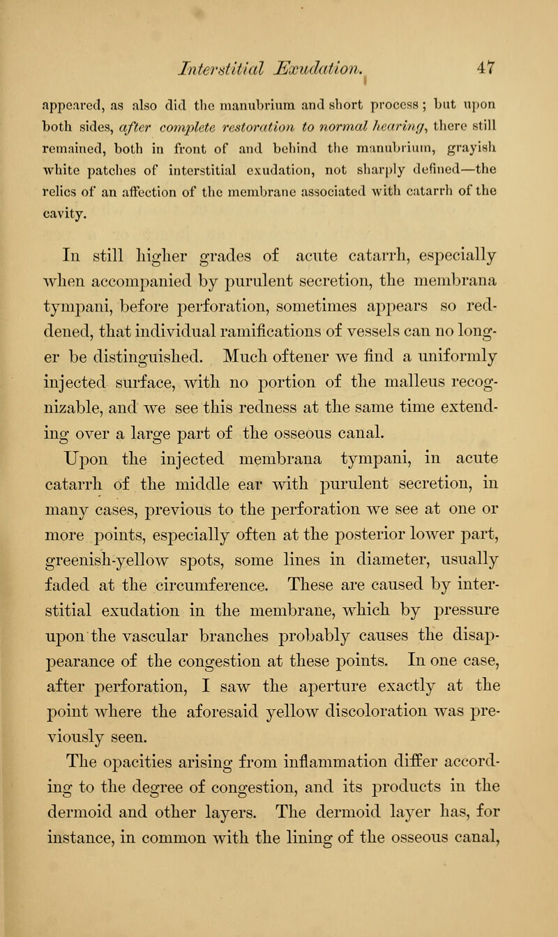 i appeared, as also did the manubrium and short process ; but upon both sides, after complete restoration to normal hearing, there still remained, both in front of and behind the manubrium, grayish white patches of interstitial exudation, not sharply defined—the relics of an affection of the membrane associated with catarrh of the cavity. In still higher grades of acute catarrh, especially when accompanied by purulent secretion, the membrana tympani, before perforation, sometimes appears so red- dened, that individual ramifications of vessels can no long- er be distinguished. Much oftener we find a uniformly injected surface, with no portion of the malleus recog- nizable, and we see this redness at the same time extend- ing over a large part of the osseous canal. Upon the injected membrana tympani, in acute catarrh of the middle ear with purulent secretion, in many cases, previous to the perforation we see at one or more points, especially often at the posterior lower part, greenish-yellow spots, some lines in diameter, usually faded at the circumference. These are caused by inter- stitial exudation in the membrane, which by pressure upon the vascular branches probably causes the disap- pearance of the congestion at these points. In one case, after perforation, I saw the aperture exactly at the point where the aforesaid yellow discoloration was pre- viously seen. The opacities arising from inflammation differ accord- ing to the degree of congestion, and its products in the dermoid and other layers. The dermoid layer has, for instance, in common with the lining of the osseous canal,