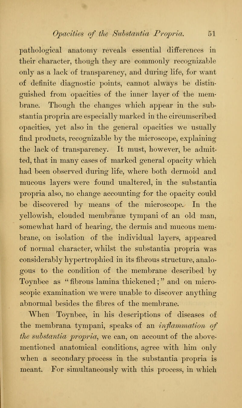 pathological anatomy reveals essential differences in their character, though, they are commonly recognizable only as a lack of transparency, and during life, for want of definite diagnostic points, cannot always be distin- guished from opacities of the inner layer of the mem- brane. Though the changes which appear in the sub- stantia propria are especially marked in the circumscribed opacities, yet also in the general opacities we usually find products, recognizable by the microscope, explaining the lack of transparency. It must, however, be admit- ted, that in many cases of marked general opacity which had been observed during life, where both dermoid and mucous layers were found unaltered, in the substantia propria also, no change accounting for the opacity could be discovered by means of the microscope. In the yellowish, clouded membranse tympani of an old man, somewhat hard of hearing, the dermis and mucous mem- brane, on isolation of the individual layers, appeared of normal character, whilst the substantia propria was considerably hypertrophied in its fibrous structure, analo- gous to the condition of the membrane described by Toynbee as  fibrous lamina thickened;  and on micro- scopic examination we were unable to discover anything abnormal besides the fibres of the membrane. When Toynbee, in his descriptions of diseases of the membrana tympani, speaks of an inflammation of the substantia propria, we can, on account of the above- mentioned anatomical conditions, agree with him only when a secondary process in the substantia propria is meant. For simultaneously with this process, in which