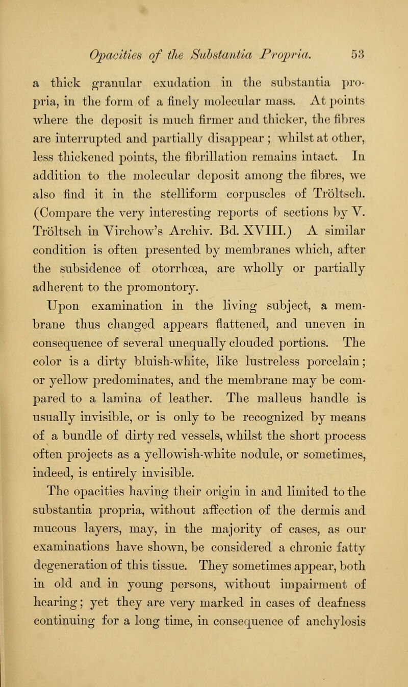 a thick granular exudation in the substantia pro- pria, in tlie form of a finely molecular mass. At points where the deposit is much firmer and thicker, the fibres are interrupted and partially disappear ; whilst at other, less thickened points, the fibrillation remains intact. In addition to the molecular deposit among the fibres, we also find it in the stelliform corpuscles of Troltsch. (Compare the very interesting reports of sections by V. Troltsch in Virchow's Archiv. Bd. XVIII.) A similar condition is often presented by membranes which, after the subsidence of otorrhcea, are wholly or partially adherent to the promontory. Upon examination in the living subject, a mem- brane thus changed appears flattened, and uneven in consequence of several unequally clouded portions. The color is a dirty bluish-white, like lustreless porcelain; or yellow predominates, and the membrane may be com- pared to a lamina of leather. The malleus handle is usually invisible, or is only to be recognized by means of a bundle of dirty red vessels, whilst the short process often projects as a yellowish-white nodule, or sometimes, indeed, is entirely invisible. The opacities having their origin in and limited to the substantia propria, without affection of the dermis and mucous layers, may, in the majority of cases, as our examinations have shown, be considered a chronic fatty degeneration of this tissue. They sometimes appear, both in old and in young persons, without impairment of hearing; yet they are very marked in cases of deafness continuing for a long time, in consequence of anchylosis