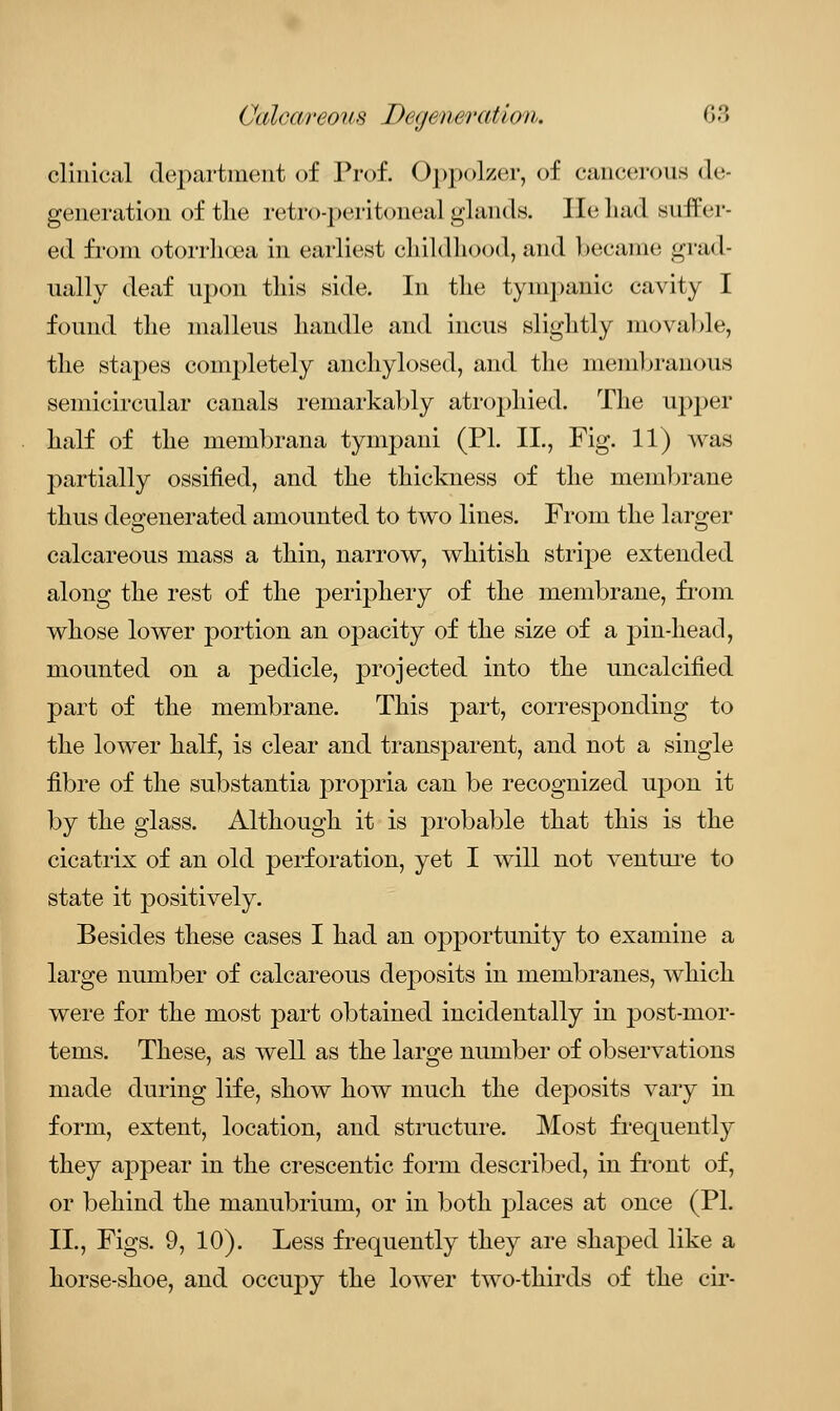 clinical department of Prof. Oppolzer, of cancerous de* generation of the retro-peritoneal glands. He had suifer- ed from otorrhcea in earliest childhood, and became grad- ually deaf upon this side. In the tympanic cavity I found the malleus handle and incus slightly movable, the stapes completely anchylosed, and the membranous semicircular canals remarkably atrophied* The upper half of the membrana tympani (PL II., Fig. 11) was partially ossified, and the thickness of the membrane thus degenerated amounted to two lines. From the larger calcareous mass a thin, narrow, whitish stripe extended along the rest of the periphery of the membrane, from whose lower portion an opacity of the size of a pin-head, mounted on a pedicle, projected into the uncalcified part of the membrane. This part, corresponding to the lower half, is clear and transparent, and not a single fibre of the substantia propria can be recognized upon it by the glass. Although it is probable that this is the cicatrix of an old perforation, yet I will not venture to state it positively. Besides these cases I had an opportunity to examine a large number of calcareous deposits in membranes, which were for the most part obtained incidentally in post-mor- tems. These, as well as the large number of observations made during life, show how much the deposits vary in form, extent, location, and structure. Most frequently they appear in the crescentic form described, in front of, or behind the manubrium, or in both places at once (PL II., Figs. 9, 10). Less frequently they are shaped like a horse-shoe, and occupy the lower two-thirds of the cir-