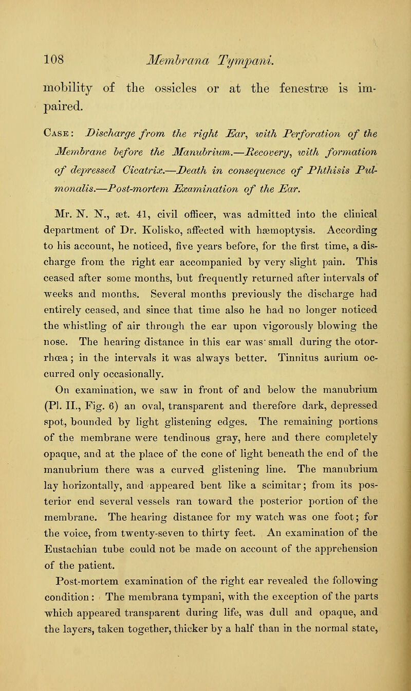 mobility of the ossicles or at tlie fenestra is im- paired. Case : Discharge from the right Ear, with Perforation of the Membrane before the Manubrium.—Recovery, with formation of depressed Cicatrix.—Death in consequence of Phthisis Pul- monalis.—Post-mortem Examination of the Ear. Mr. N. N., set. 41, civil officer, was admitted into the clinical department of Dr. Kolisko, affected with haemoptysis. According to his account, he noticed, five years before, for the first time, a dis- charge from the right ear accompanied by very slight pain. This ceased after some months, but frequently returned after intervals of weeks and months. Several months previously the discharge had entirely ceased, and since that time also he had no longer noticed the whistling of air through the ear upon vigorously blowing the nose. The hearing distance in this ear was small during the otor- rhcea; in the intervals it was always better. Tinnitus aurium oc- curred only occasionally. On examination, we saw in front of and below the manubrium (PI. II., Fig. 6) an oval, transparent and therefore dark, depressed spot, bounded by light glistening edges. The remaining portions of the membrane were tendinous gray, here and there completely opaque, and at the place of the cone of light beneath the end of the manubrium there was a curved glistening line. The manubrium lay horizontally, and appeared bent like a scimitar; from its pos- terior end several vessels ran toward the posterior portion of the membrane. The hearing distance for my watch was one foot; for the voice, from twenty-seven to thirty feet. An examination of the Eustachian tube could not be made on account of the apprehension of the patient. Post-mortem examination of the right ear revealed the following condition : The membrana tympani, with the exception of the parts which appeared transparent during life, was dull and opaque, and the layers, taken together, thicker by a half than in the normal state,