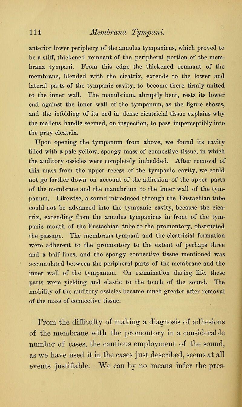 anterior lower periphery of the annulus tyrapanicus, which proved to be a stiff, thickened remnant of the peripheral portion of the mem- brana tympani. From this edge the thickened remnant of the membrane, blended with the cicatrix, extends to the lower and lateral parts of the tympanic cavity, to become there firmly united to the inner wall. The manubrium, abruptly bent, rests its lower end against the inner wall of the tympanum, as the figure shows, and the infolding of its end in dense cicatricial tissue explains why the malleus handle seemed, on inspection, to pass imperceptibly into the gray cicatrix. Upon opening the tympanum from above, we found its cavity filled with a pale yellow, spongy mass of connective tissue, in which the auditory ossicles were completely imbedded. After removal of this mass from the upper recess of the tympanic cavity, we could not go farther down on account of the adhesion of the upper pai'ts of the membrane and the manubrium to the inner wall of the tym- panum. Likewise, a sound introduced through the Eustachian tube could not be advanced into the tympanic cavity, because the cica- trix, extending from the annulus tympanicus in front of the tym- panic mouth of the Eustachian tube to the promontory, obstructed the passage. The membrana tympani and the cicatricial formation were adherent to the promontory to the extent of perhaps three and a half lines, and the spongy connective tissue mentioned was accumulated between the peripheral parts of the membrane and the inner wall of the tympanum. On examination during life, these parts were yielding and elastic to the touch of the sound. The mobility of the auditory ossicles became much greater after removal of the mass of connective tissue. From the difficulty of making a diagnosis of adhesions of the membrane with the promontory in a considerable number of cases, the cautious employment of the sound, as we have used it in the cases just described, seems at all events justifiable. We can by no means infer the pres-