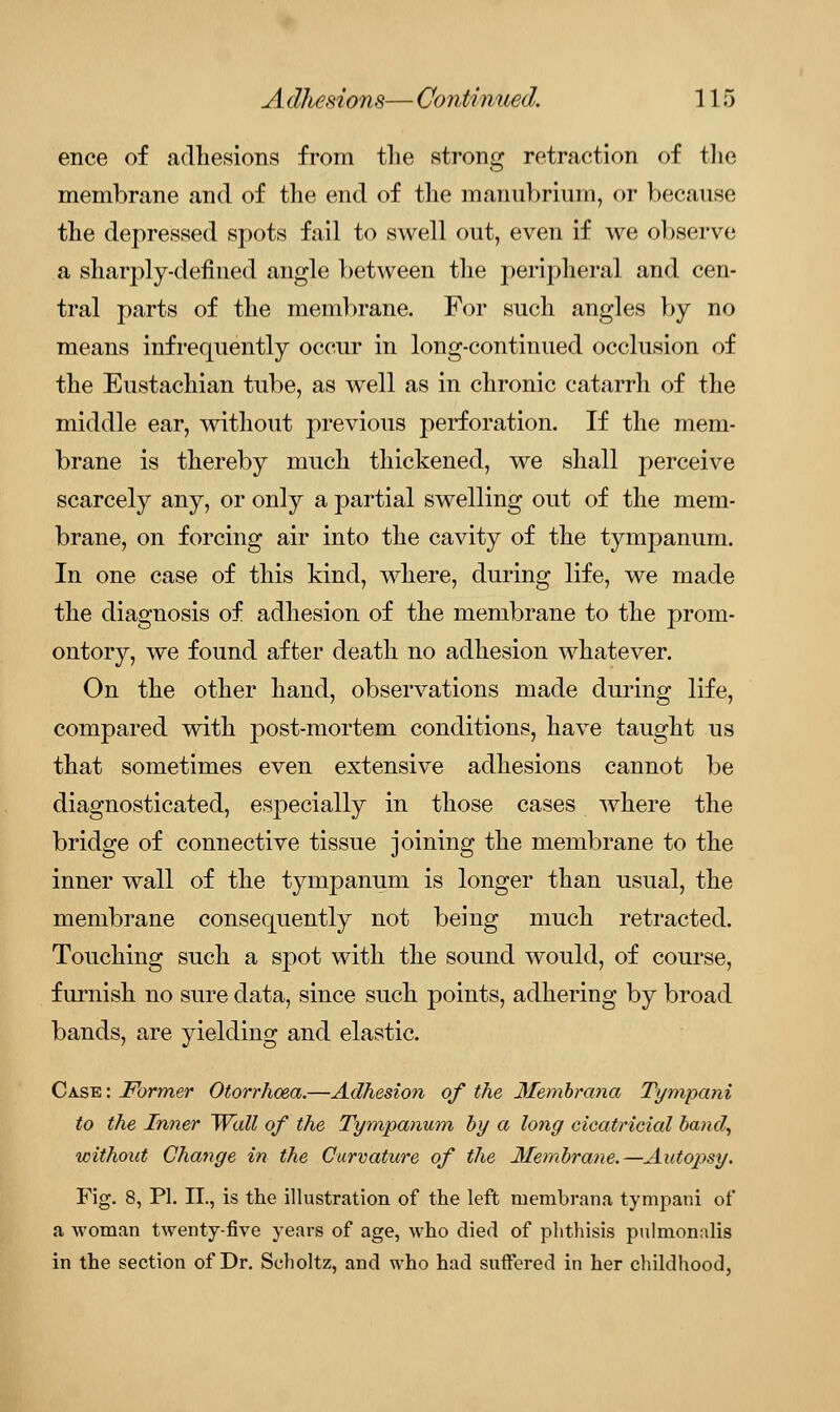 ence of adhesions from the strong retraction of the membrane and of the end of the manubrium, or because the depressed spots fail to swell out, even if we observe a sharply-defined angle between the peripheral and cen- tral parts of the membrane. For such angles by no means infrequently occur in long-continued occlusion of the Eustachian tube, as well as in chronic catarrh of the middle ear, without previous perforation. If the mem- brane is thereby much thickened, we shall perceive scarcely any, or only a partial swelling out of the mem- brane, on forcing air into the cavity of the tympanum. In one case of this kind, where, during life, we made the diagnosis of adhesion of the membrane to the prom- ontory, we found after death no adhesion whatever. On the other hand, observations made during life, compared with post-mortem conditions, have taught us that sometimes even extensive adhesions cannot be diagnosticated, especially in those cases where the bridge of connective tissue joining the membrane to the inner wall of the tympanum is longer than usual, the membrane consequently not being much retracted. Touching such a spot with the sound would, of course, furnish no sure data, since such points, adhering by broad bands, are yielding and elastic. Ca.se : Former Otorrhcea.—Adhesion of the Membrana Tympani to the Inner Wall of the Tympanum by a long cicatricial band, without Change in the Curvature of the Membrane.—Autojisy. Fig. 8, PL II., is the illustration of the left membrana tympani of a woman twenty-five years of age, who died of phthisis pulmonalis in the section of Dr. Scholtz, and who had suffered in her childhood,