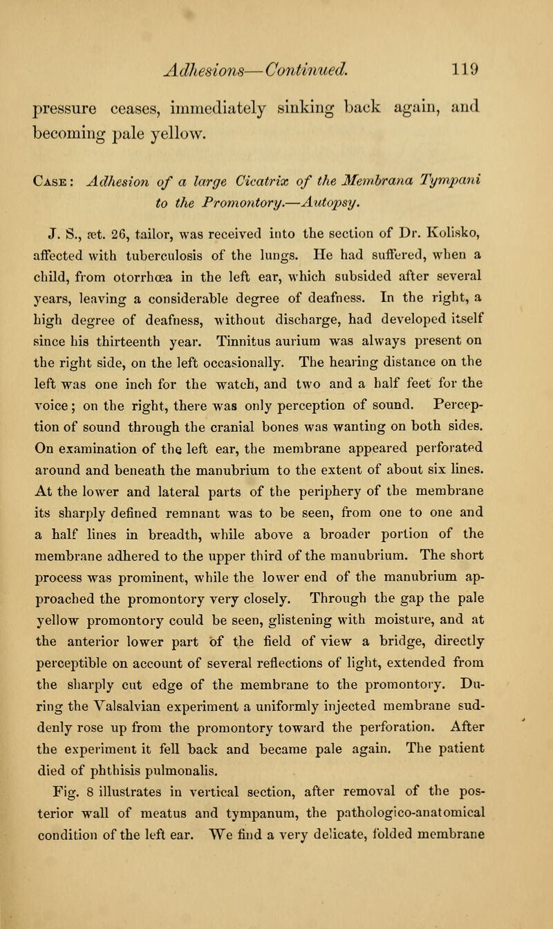 pressure ceases, immediately sinking back again, and becoming pale yellow. Case : Adhesion of a large Cicatrix of the Membrana Tympani to the Promontory.—Autopsy. J. S., set. 26, tailor, was received into the section of Dr. Kolisko, affected with tuberculosis of the lungs. He had suffered, when a child, from otorrhcea in the left ear, which subsided after several years, leaving a considerable degree of deafness. In the right, a high degree of deafness, without discharge, had developed itself since his thirteenth year. Tinnitus aurium was always present on the right side, on the left occasionally. The hearing distance on the left was one inch for the watch, and two and a half feet for the voice; on the right, there was only perception of sound. Percep- tion of sound through the cranial bones was wanting on both sides. On examination of the left ear, the membrane appeared perforated around and beneath the manubrium to the extent of about six lines. At the lower and lateral parts of the periphery of the membrane its sharply defined remnant was to be seen, from one to one and a half lines in breadth, while above a broader portion of the membrane adhered to the upper third of the manubrium. The short process was prominent, while the lower end of the manubrium ap- proached the promontory very closely. Through the gap the pale yellow promontory could be seen, glistening with moisture, and at the anterior lower part of the field of view a bridge, directly perceptible on account of several reflections of light, extended from the sharply cut edge of the membrane to the promontory. Du- ring the Valsalvian experiment a uniformly injected membrane sud- denly rose up from the promontory toward the perforation. After the experiment it fell back and became pale again. The patient died of phthisis pulmonalis. Fig. 8 illustrates in vertical section, after removal of the pos- terior wall of meatus and tympanum, the pathologico-anatomical condition of the left ear. We find a very delicate, folded membrane