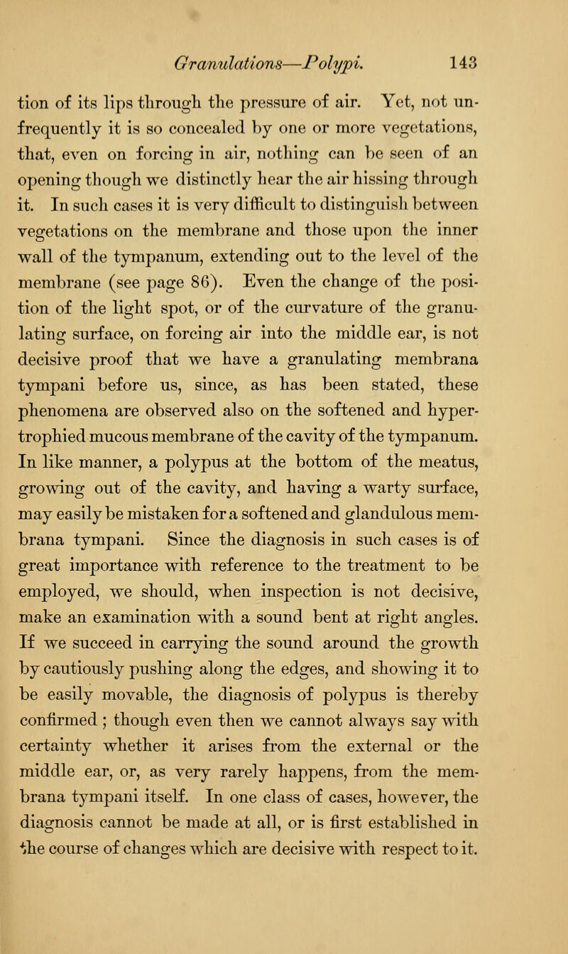 tion of its lips through the pressure of air. Yet, not un- frequently it is so concealed by one or more vegetations, that, even on forcing in air, nothing can be seen of an opening though we distinctly hear the air hissing through it. In such cases it is very difficult to distinguish between vegetations on the membrane and those upon the inner wall of the tympanum, extending out to the level of the membrane (see page 86). Even the change of the posi- tion of the light spot, or of the curvature of the granu- lating surface, on forcing air into the middle ear, is not decisive proof that we have a granulating membrana tympani before us, since, as has been stated, these phenomena are observed also on the softened and hyper- trophied mucous membrane of the cavity of the tympanum. In like manner, a polypus at the bottom of the meatus, growing out of the cavity, and having a warty surface, may easily be mistaken for a softened and glandulous mem- brana tympani. Since the diagnosis in such cases is of great importance with reference to the treatment to be employed, we should, when inspection is not decisive, make an examination with a sound bent at right angles. If we succeed in carrying the sound around the growth by cautiously pushing along the edges, and showing it to be easily movable, the diagnosis of polypus is thereby confirmed ; though even then we cannot always say with certainty whether it arises from the external or the middle ear, or, as very rarely happens, from the mem- brana tympani itself. In one class of cases, however, the diagnosis cannot be made at all, or is first established in ^he course of changes which are decisive with respect to it.