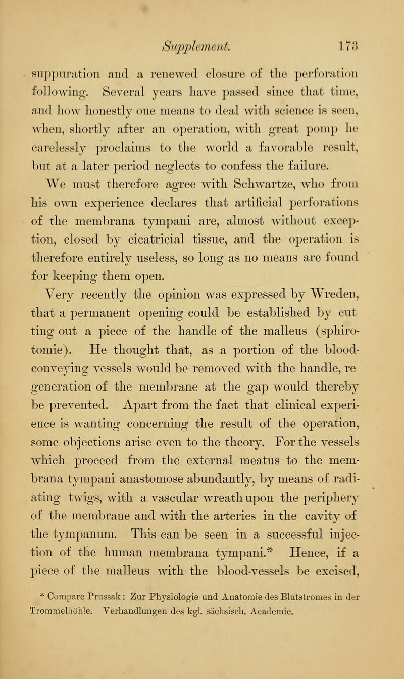 suppuration and a renewed closure of the perforation following. Several years have passed since that time, and how honestly one means to deal with science is seen, when, shortly after an operation, with great pomp he carelessly proclaims to the world a favorable result, but at a later period neglects to confess the failure. We must therefore agree with Schwartze, who from his own experience declares that artificial perforations of the membrana tympani are, almost without excep- tion, closed by cicatricial tissue, and the operation is therefore entirely useless, so long as no means are found for keeping them open. Very recently the opinion was expressed by Wreden, that a permanent opening could be established by cut ting out a piece of the handle of the malleus (sphiro- tomie). He thought that, as a portion of the blood- conveying vessels would be removed with the handle, re generation of the membrane at the gap would thereby be prevented. Apart from the fact that clinical experi- ence is wanting concerning the result of the oj^eration, some objections arise even to the theory. For the vessels which proceed from the external meatus to the mem- brana tympani anastomose abundantly, by means of radi- ating twigs, with a vascular wreath upon the periphery of the membrane and with the arteries in the cavity of the tympanum. This can be seen in a successful injec- tion of the human membrana tympani.' Hence, if a piece of the malleus with the blood-vessels be excised, * Compare Prussak: Zur Physiologie und Anatomie des Blutstromes in der Trommelhuhle. Verhandlunaren des kgl. siichsisch. Academic
