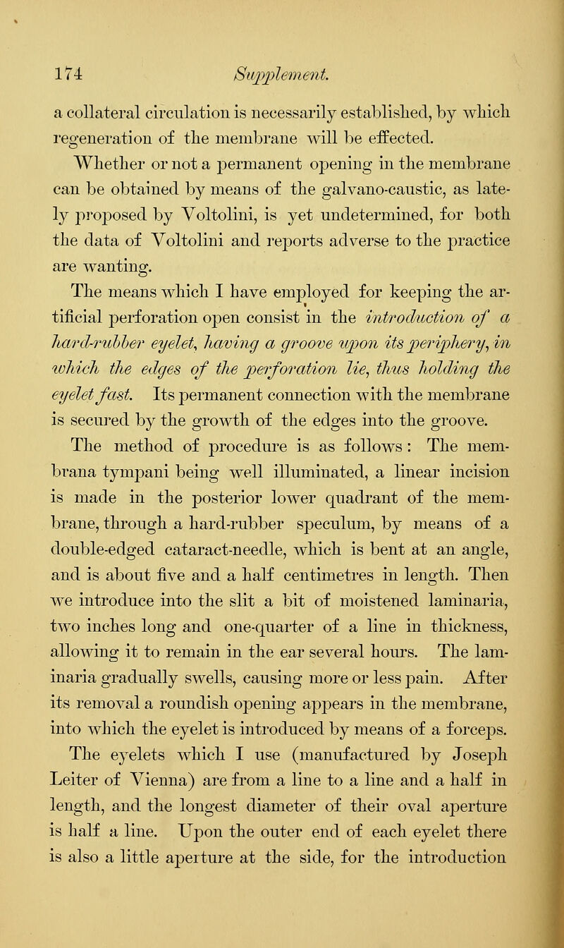 a collateral circulation is necessarily established, by which regeneration of the membrane will be effected. Whether or not a permanent opening in the membrane can be obtained by means of the galvano-caustic, as late- ly proposed by Voltolini, is yet undetermined, for both the data of Voltolini and reports adverse to the practice are wanting. The means which I have employed for keeping the ar- tificial perforation open consist in the introduction of a hard-rubber eyelet, having a groove upon its periphery, in which the edges of the perforation lie, thus holding the eyelet fast. Its permanent connection with the membrane is secured by the growth of the edges into the groove. The method of procedure is as follows: The mem- brana tympani being well illuminated, a linear incision is made in the posterior lower quadrant of the mem- brane, through a hard-rubber speculum, by means of a double-edged cataract-needle, which is bent at an angle, and is about five and a half centimetres in length. Then we introduce into the slit a bit of moistened laminaria, two inches long and one-quarter of a line in thickness, allowing it to remain in the ear several hours. The lam- inaria gradually swells, causing more or less pain. After its removal a roundish opening appears in the membrane, into which the eyelet is introduced by means of a forceps. The eyelets which I use (manufactured by Joseph Leiter of Vienna) are from a line to a line and a half in length, and the longest diameter of their oval aperture is half a line. Upon the outer end of each eyelet there is also a little aperture at the side, for the introduction