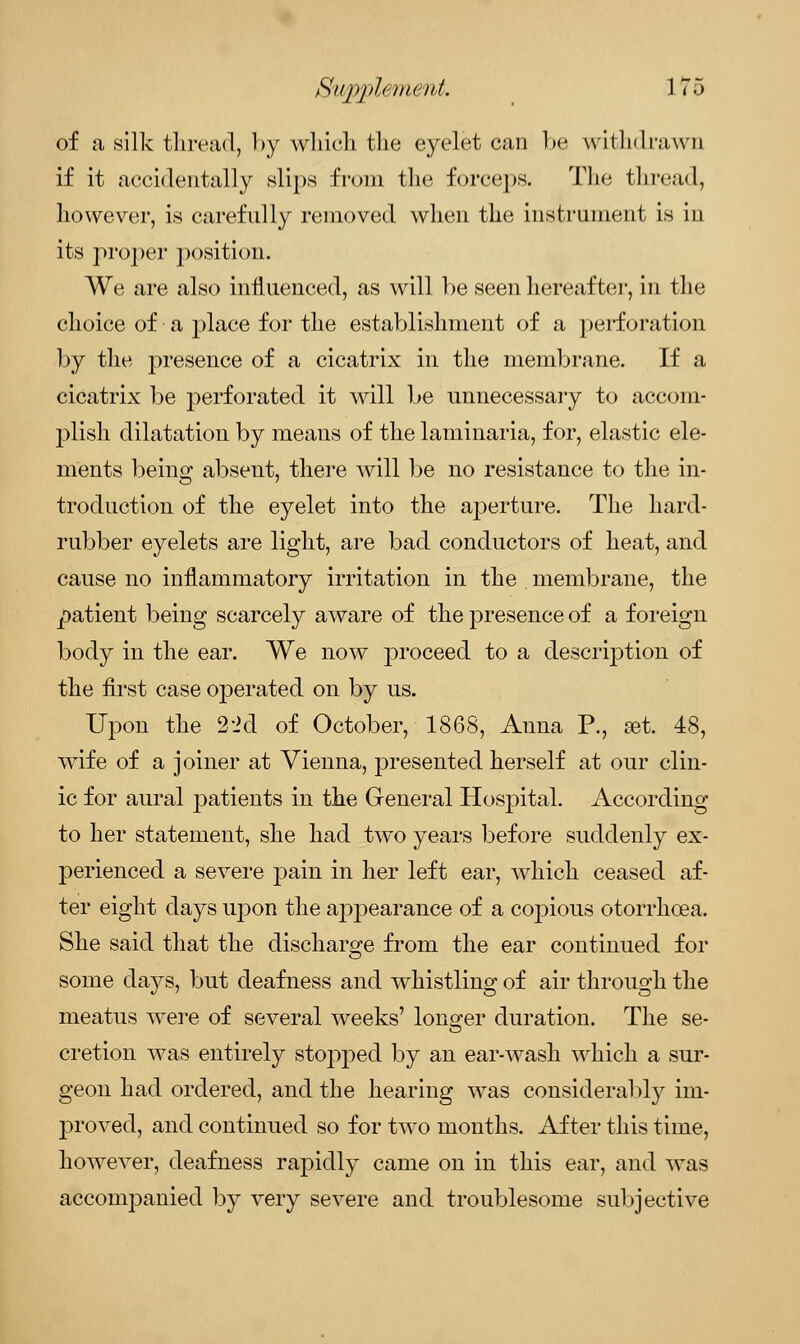 Sitppleinent. I ?5 of a silk thread, by which tlie eyelet can be withdrawn if it accidentally slips from the forceps. The thread, however, is carefully removed when the instrument is in its proper position. We are also influenced, as will be seen hereafter, in the choice of a place for the establishment of a perforation by the presence of a cicatrix in the membrane. If a cicatrix be perforated it will be unnecessary to accom- plish dilatation by means of the laminaria, for, elastic ele- ments being absent, there will be no resistance to the in- troduction of the eyelet into the aperture. The hard- rubber eyelets are light, are bad conductors of heat, and cause no inflammatory irritation in the membrane, the patient being scarcely aware of the presence of a foreign body in the ear. We now proceed to a description of the first case operated on by us. Upon the 2-id of October, 1868, Anna P., set. 48, wTife of a joiner at Vienna, presented herself at our clin- ic for aural patients in the General Hospital. According to her statement, she had two years before suddenly ex- perienced a severe pain in her left ear, which ceased af- ter eight days upon the appearance of a coj)ious otorrhoea. She said that the discharge from the ear continued for some days, but deafness and whistling of air through the meatus were of several weeks' longer duration. The se- cretion was entirely stopped by an ear-wash which a sur- geon had ordered, and the hearing was considerably im- proved, and continued so for two months. After this time, however, deafness rapidly came on in this ear, and was accompanied by very severe and troublesome subjective